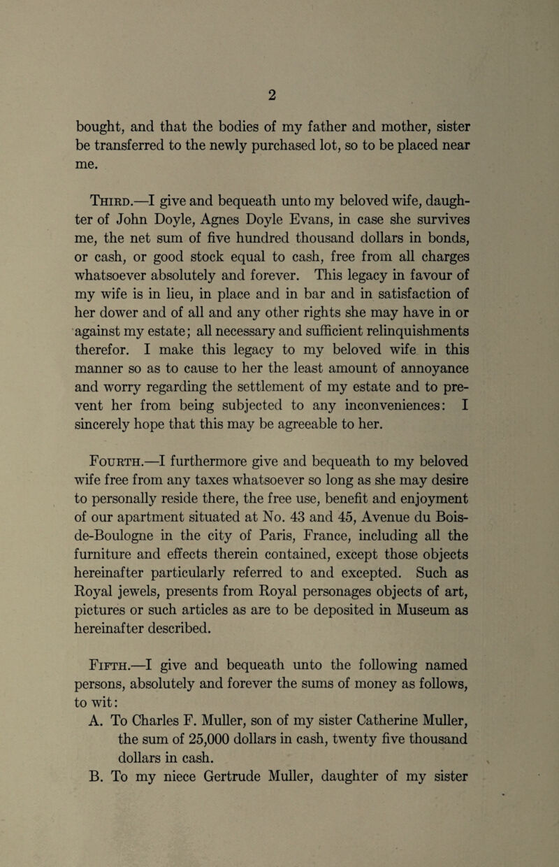 bought, and that the bodies of my father and mother, sister be transferred to the newly purchased lot, so to be placed near me. Third.—I give and bequeath unto my beloved wife, daugh¬ ter of John Doyle, Agnes Doyle Evans, in case she survives me, the net sum of five hundred thousand dollars in bonds, or cash, or good stock equal to cash, free from all charges whatsoever absolutely and forever. This legacy in favour of my wife is in lieu, in place and in bar and in satisfaction of her dower and of all and any other rights she may have in or 'against my estate; all necessary and sufficient relinquishments therefor. I make this legacy to my beloved wife, in this manner so as to cause to her the least amount of annoyance and worry regarding the settlement of my estate and to pre¬ vent her from being subjected to any inconveniences: I sincerely hope that this may be agreeable to her. Fourth.—I furthermore give and bequeath to my beloved wife free from any taxes whatsoever so long as she may desire to personally reside there, the free use, benefit and enjoyment of our apartment situated at No. 43 and 45, Avenue du Bois- de-Boulogne in the city of Paris, France, including all the furniture and effects therein contained, except those objects hereinafter particularly referred to and excepted. Such as Royal jewels, presents from Royal personages objects of art, pictures or such articles as are to be deposited in Museum as hereinafter described. Fifth.—I give and bequeath imto the following named persons, absolutely and forever the sums of money as follows, to wit: A. To Charles F. Muller, son of my sister Catherine Muller, the sum of 25,000 dollars in cash, twenty five thousand dollars in cash. B. To my niece Gertrude Muller, daughter of my sister