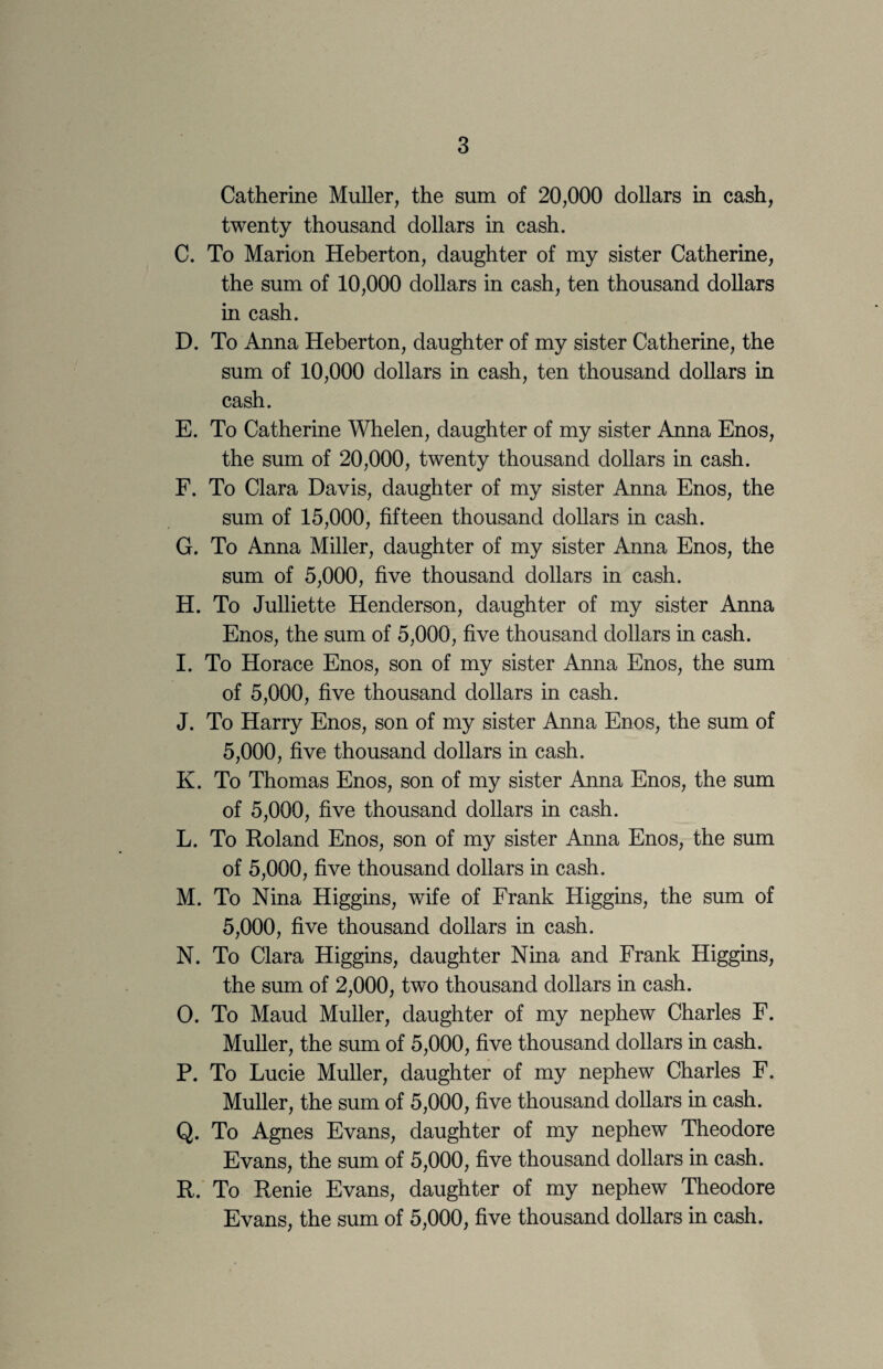 Catherine Muller, the sum of 20,000 dollars in cash, twenty thousand dollars in cash. C. To Marion Heberton, daughter of my sister Catherine, the sum of 10,000 dollars in cash, ten thousand dollars in cash. D. To Anna Heberton, daughter of my sister Catherine, the sum of 10,000 dollars in cash, ten thousand dollars in cash. E. To Catherine Whelen, daughter of my sister Anna Enos, the sum of 20,000, twenty thousand dollars in cash. F. To Clara Davis, daughter of my sister Anna Enos, the sum of 15,000, fifteen thousand dollars in cash. G. To Anna Miller, daughter of my sister Anna Enos, the sum of 5,000, five thousand dollars in cash. H. To Julliette Henderson, daughter of my sister Anna Enos, the sum of 5,000, five thousand dollars in cash. I. To Horace Enos, son of my sister Anna Enos, the sum of 5,000, five thousand dollars in cash. J. To Harry Enos, son of my sister Anna Enos, the sum of 5,000, five thousand dollars in cash. K. To Thomas Enos, son of my sister Anna Enos, the sum of 5,000, five thousand dollars in cash. L. To Roland Enos, son of my sister Anna Enos, the sum of 5,000, five thousand dollars in cash. M. To Nina Higgins, wife of Frank Higgins, the sum of 5,000, five thousand dollars in cash. N. To Clara Higgins, daughter Nina and Frank Higgins, the sum of 2,000, two thousand dollars in cash. O. To Maud Muller, daughter of my nephew Charles F. Muller, the sum of 5,000, five thousand dollars in cash. P. To Lucie Muller, daughter of my nephew Charles F. Muller, the sum of 5,000, five thousand dollars in cash. Q. To Agnes Evans, daughter of my nephew Theodore Evans, the sum of 5,000, five thousand dollars in cash. R. To Renie Evans, daughter of my nephew Theodore Evans, the sum of 5,000, five thousand dollars in cash.