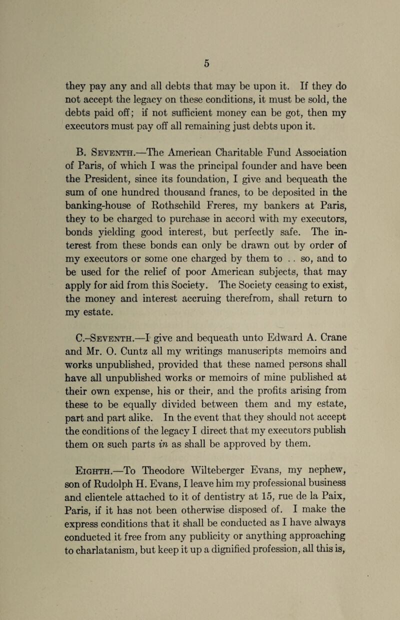 they pay any and all debts that may be upon it. If they do not accept the legacy on these conditions, it must be sold, the debts paid off; if not sufficient money can be got, then my executors must pay off all remaining just debts upon it. B. Seventh.—The American Charitable Fund Association of Paris, of which I was the principal founder and have been the President, since its foundation, I give and bequeath the sum of one hundred thousand francs, to be deposited in the banking-house of Rothschild Freres, my bankers at Paris, they to be charged to purchase in accord with my executors, bonds yielding good interest, but perfectly safe. The in¬ terest from these bonds can only be drawn out by order of my executors or some one charged by them to .. so, and to be used for the relief of poor American subjects, that may apply for aid from this Society. The Society ceasing to exist, the money and interest accruing therefrom, shall return to my estate. C. -Seventh.—I give and bequeath unto Edward A. Crane and Mr. 0. Cuntz all my writings manuscripts memoirs and works unpublished, provided that these named persons shall have all unpublished works or memoirs of mine published at their own expense, his or their, and the profits arising from these to be equally divided between them and my estate, part and part alike. In the event that they should not accept the conditions of the legacy I direct that my executors publish them OR such parts in as shall be approved by them. Eighth.—To Theodore Wilteberger Evans, my nephew, son of Rudolph H. Evans, I leave him my professional business and clientele attached to it of dentistry at 15, rue de la Paix, Paris, if it has not been otherwise disposed of. I make the express conditions that it shall be conducted as I have always conducted it free from any publicity or anything approaching to charlatanism, but keep it up a dignified profession, aU this is,