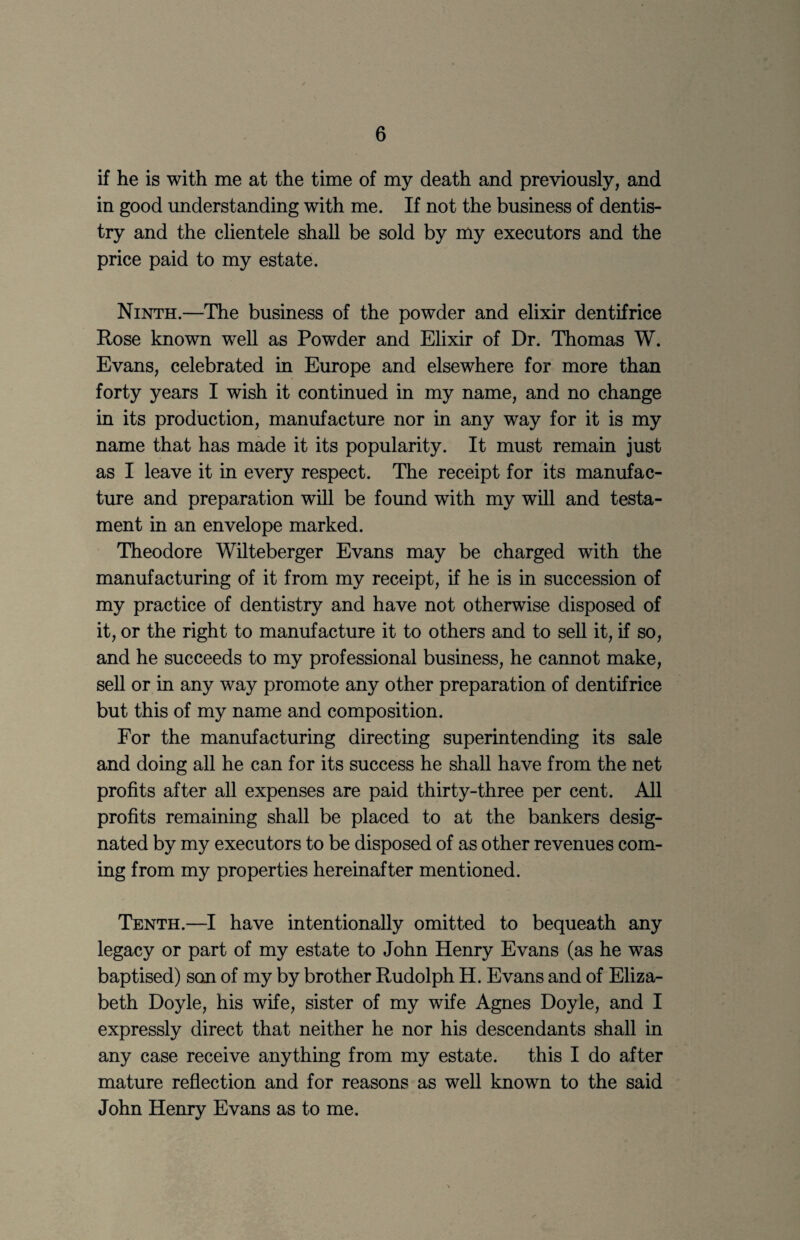 if he is with me at the time of my death and previously, and in good understanding with me. If not the business of dentis¬ try and the clientele shall be sold by my executors and the price paid to my estate. Ninth.—The business of the powder and elixir dentifrice Rose known well as Powder and Elixir of Dr. Thomas W. Evans, celebrated in Europe and elsewhere for more than forty years I wish it continued in my name, and no change in its production, manufacture nor in any way for it is my name that has made it its popularity. It must remain just as I leave it in every respect. The receipt for its manufac¬ ture and preparation will be foimd with my wUl and testa¬ ment in an envelope marked. Theodore Wilteberger Evans may be charged with the manufacturing of it from my receipt, if he is in succession of my practice of dentistry and have not otherwise disposed of it, or the right to manufacture it to others and to sell it, if so, and he succeeds to my professional business, he cannot make, sell or in any way promote any other preparation of dentifrice but this of my name and composition. For the manufacturing directing superintending its sale and doing all he can for its success he shall have from the net profits after all expenses are paid thirty-three per cent. All profits remaining shall be placed to at the bankers desig¬ nated by my executors to be disposed of as other revenues com¬ ing from my properties hereinafter mentioned. Tenth.—I have intentionally omitted to bequeath any legacy or part of my estate to John Henry Evans (as he was baptised) son of my by brother Rudolph H. Evans and of Eliza¬ beth Doyle, his wife, sister of my wife Agnes Doyle, and I expressly direct that neither he nor his descendants shall in any case receive anything from my estate. this I do after mature reflection and for reasons as well known to the said John Henry Evans as to me.
