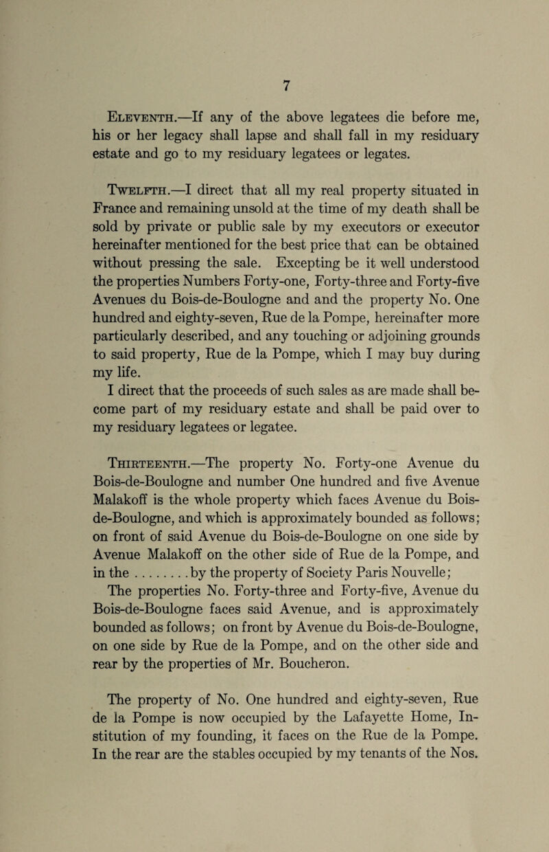Eleventh.—If any of the above legatees die before me, his or her legacy shall lapse and shall fall in my residuary estate and go to my residuary legatees or legates. Twelfth.—I direct that all my real property situated in France and remaining unsold at the time of my death shall be sold by private or public sale by my executors or executor hereinafter mentioned for the best price that can be obtained without pressing the sale. Excepting be it well understood the properties Numbers Forty-one, Forty-three and Forty-five Avenues du Bois-de-Boulogne and and the property No. One hundred and eighty-seven. Rue de la Pompe, hereinafter more particularly described, and any touching or adjoining grounds to said property. Rue de la Pompe, which I may buy during my life. I direct that the proceeds of such sales as are made shall be¬ come part of my residuary estate and shall be paid over to my residuary legatees or legatee. Thirteenth.—The property No. Forty-one Avenue du Bois-de-Boulogne and number One hundred and five Avenue Malakoff is the whole property which faces Avenue du Bois- de-Boulogne, and which is approximately bounded as follows; on front of said Avenue du Bois-de-Boulogne on one side by Avenue Malakoff on the other side of Rue de la Pompe, and in the.by the property of Society Paris Nouvelle; The properties No. Forty-three and Forty-five, Avenue du Bois-de-Boulogne faces said Avenue, and is approximately bounded as follows; on front by Avenue du Bois-de-Boulogne, on one side by Rue de la Pompe, and on the other side and rear by the properties of Mr. Boucheron. The property of No. One hundred and eighty-seven. Rue de la Pompe is now occupied by the Lafayette Home, In¬ stitution of my founding, it faces on the Rue de la Pompe. In the rear are the stables occupied by my tenants of the Nos.