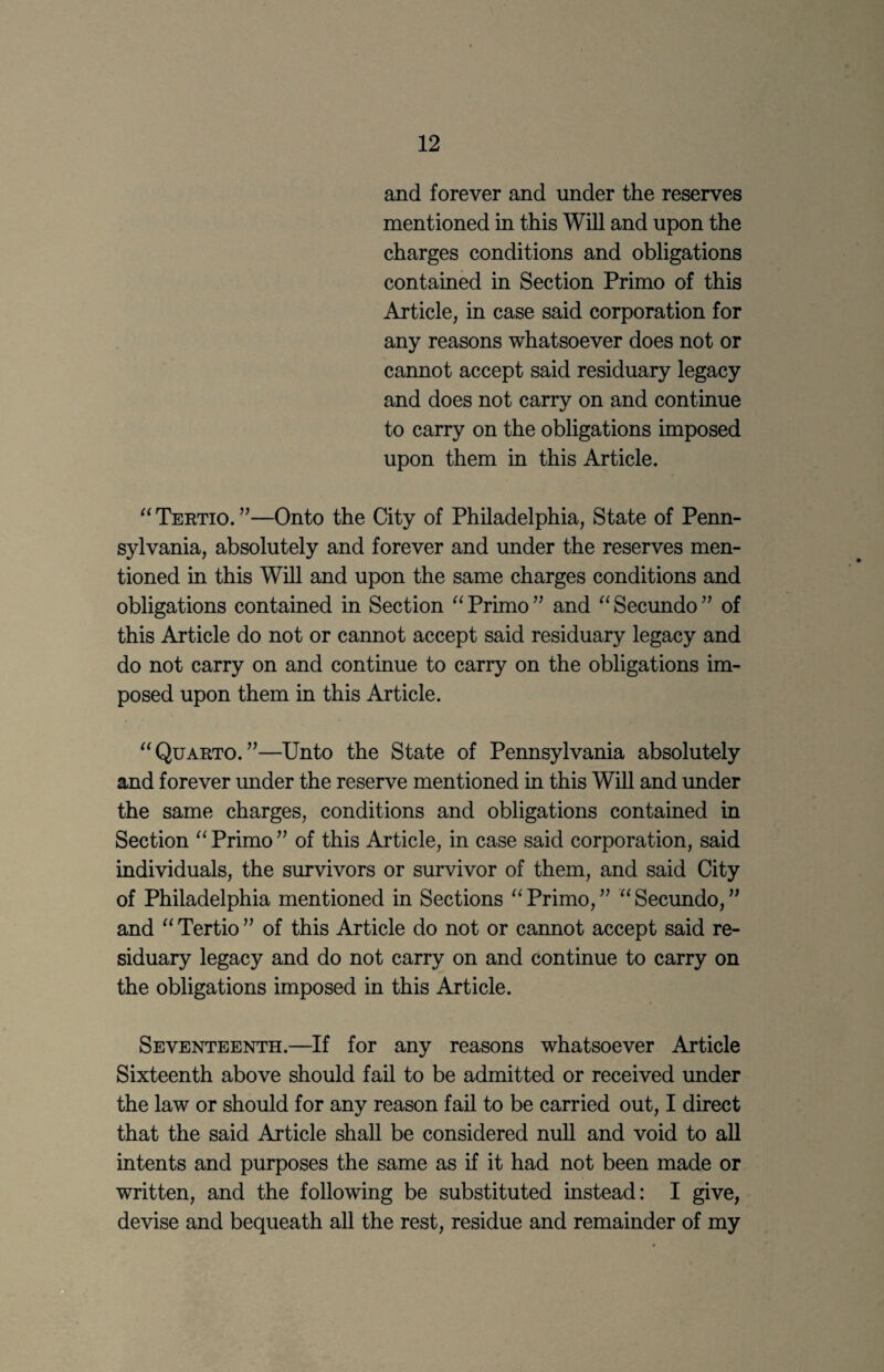 and forever and under the reserves mentioned in this Will and upon the charges conditions and obligations contained in Section Primo of this Article, in case said corporation for any reasons whatsoever does not or cannot accept said residuary legacy and does not carry on and continue to carry on the obligations imposed upon them in this Article. Tertio. ”—Onto the City of Philadelphia, State of Penn¬ sylvania, absolutely and forever and under the reserves men¬ tioned in this Will and upon the same charges conditions and obligations contained in Section Primo ” and Secundo ’’ of this Article do not or cannot accept said residuary legacy and do not carry on and continue to carry on the obligations im¬ posed upon them in this Article. ^‘Quarto.”—Unto the State of Pennsylvania absolutely and forever under the reserve mentioned in this Will and under the same charges, conditions and obligations contained in Section Primo” of this Article, in case said corporation, said individuals, the survivors or survivor of them, and said City of Philadelphia mentioned in Sections Primo,” ^‘Secundo,” and “ Tertio ” of this Article do not or cannot accept said re¬ siduary legacy and do not carry on and continue to carry on the obligations imposed in this Article. Seventeenth.—If for any reasons whatsoever Article Sixteenth above should fail to be admitted or received imder the law or should for any reason fail to be carried out, I direct that the said Article shall be considered null and void to all intents and purposes the same as if it had not been made or written, and the following be substituted instead: I give, devise and bequeath all the rest, residue and remainder of my