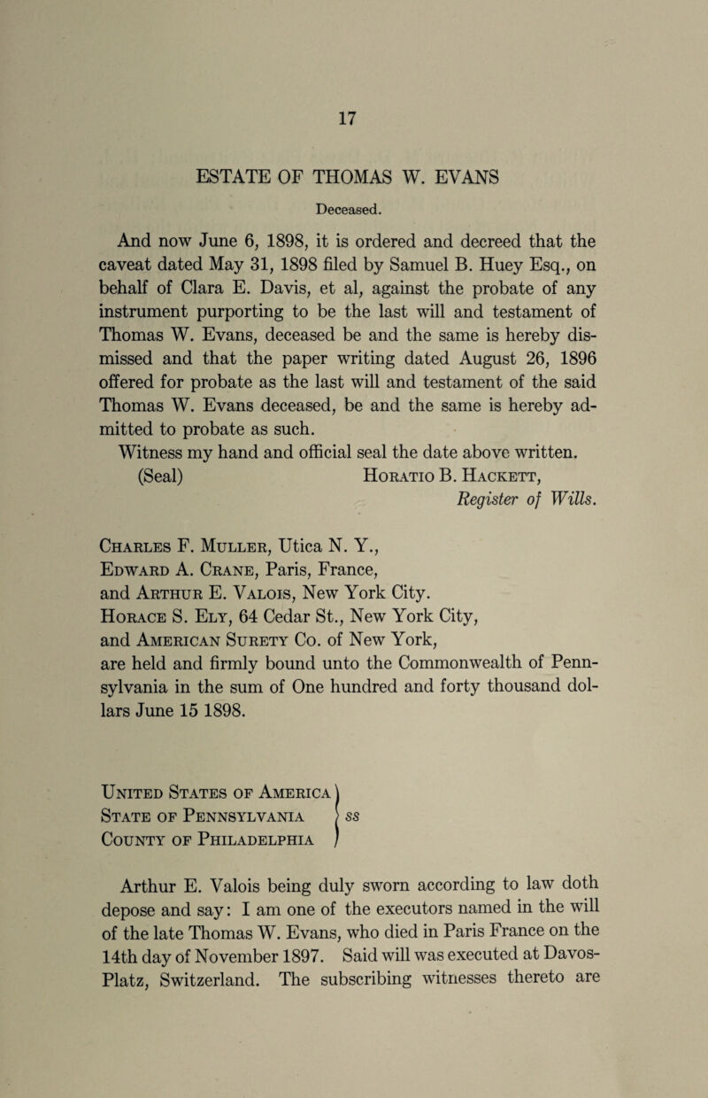 ESTATE OF THOMAS W. EVANS Deceased. And now June 6, 1898, it is ordered and decreed that the caveat dated May 31, 1898 filed by Samuel B. Huey Esq., on behalf of Clara E. Davis, et al, against the probate of any instrument purporting to be the last will and testament of Thomas W. Evans, deceased be and the same is hereby dis¬ missed and that the paper writing dated August 26, 1896 offered for probate as the last will and testament of the said Thomas W. Evans deceased, be and the same is hereby ad¬ mitted to probate as such. Witness my hand and official seal the date above written. (Seal) Horatio B. Hackett, Register of Wills. Charles F. Muller, Utica N. Y., Edward A. Crane, Paris, France, and Arthur E. Valois, New York City. Horace S. Ely, 64 Cedar St., New York City, and American Surety Co. of New York, are held and firmly bound unto the Commonwealth of Penn¬ sylvania in the sum of One hundred and forty thousand dol¬ lars June 15 1898. United States of America \ State of Pennsylvania ) ss County of Philadelphia / Arthur E. Valois being duly sworn according to law doth depose and say: I am one of the executors named in the will of the late Thomas W. Evans, who died in Paris France on the 14th day of November 1897. Said will was executed at Davos- Platz, Switzerland. The subscribing witnesses thereto are