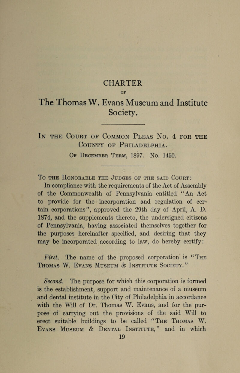 CHARTER OP The Thomas W. Evans Museum and Institute Society. In the Court of Common Pleas No. 4 for the County of Philadelphia. Of December Term, 1897. No. 1450. To THE Honorable the Judges of the said Court: In compliance with the requirements of the Act of Assembly of the Commonwealth of Pennsylvania entitled ^‘An Act to provide for the incorporation and regulation of cer¬ tain corporations”, approved the 29th day of April, A. D. 1874, and the supplements thereto, the undersigned citizens of Pennsylvania, having associated themselves together for the purposes hereinafter specified, and desiring that they may be incorporated according to law, do hereby certify: First. The name of the proposed corporation* is ^^The Thomas W. Evans Museum & Institute Society.” Second. The purpose for which this corporation is formed is the establishment, support and maintenance of a museum and dental institute in the City of Philadelphia in accordance with the Will of Dr. Thomas W. Evans, and for the pur¬ pose of carrying out the provisions of the said Will to erect suitable buildings to be called The Thomas W. Evans Museum & Dental Institute, ” and in which