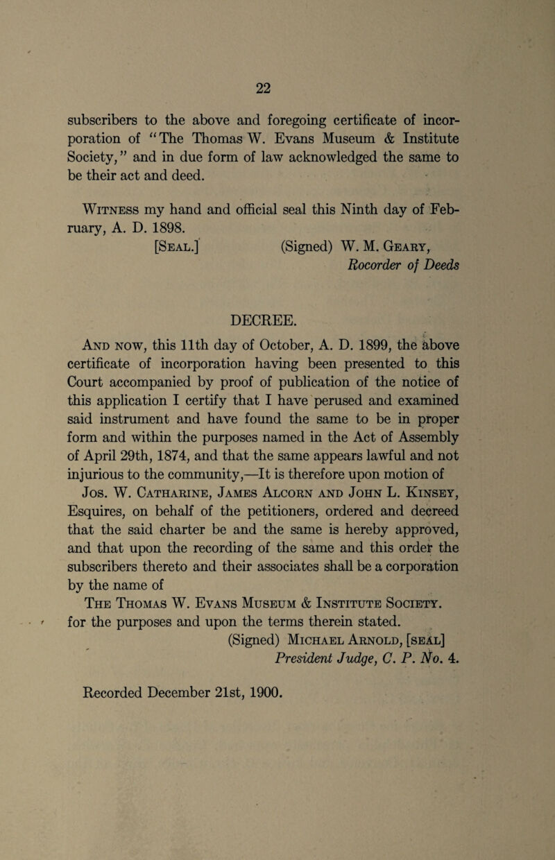 subscribers to the above and foregoing certificate of incor¬ poration of The Thomas W. Evans Museum & Institute Society, and in due form of law acknowledged the same to be their act and deed. Witness my hand and official seal this Ninth day of Feb¬ ruary, A. D. 1898. [Seal.] (Signed) W. M. Geary, Rocorder of Deeds DECREE. ft And now, this 11th day of October, A. D. 1899, the ^bove certificate of incorporation having been presented to this Court accompanied by proof of publication of the notice of this application I certify that I have’perused and examined said instrument and have found the same to be in proper form and within the purposes named in the Act of Assembly of April 29th, 1874, and that the same appears lawful and not injurious to the commimity,—It is therefore upon motion of Jos. W. Catharine, James Alcorn and John L. Kinsey, Esquires, on behalf of the petitioners, ordered and decreed that the said charter be and the same is hereby approved, and that upon the recording of the same and this order the subscribers thereto and their associates shall be a corporation by the name of The Thomas W. Evans Museum & Institute Society. for the purposes and upon the terms therein stated. (Signed) Michael Arnold, [seal] President Judge, C. P. No, 4. Recorded December 21st, 1900.