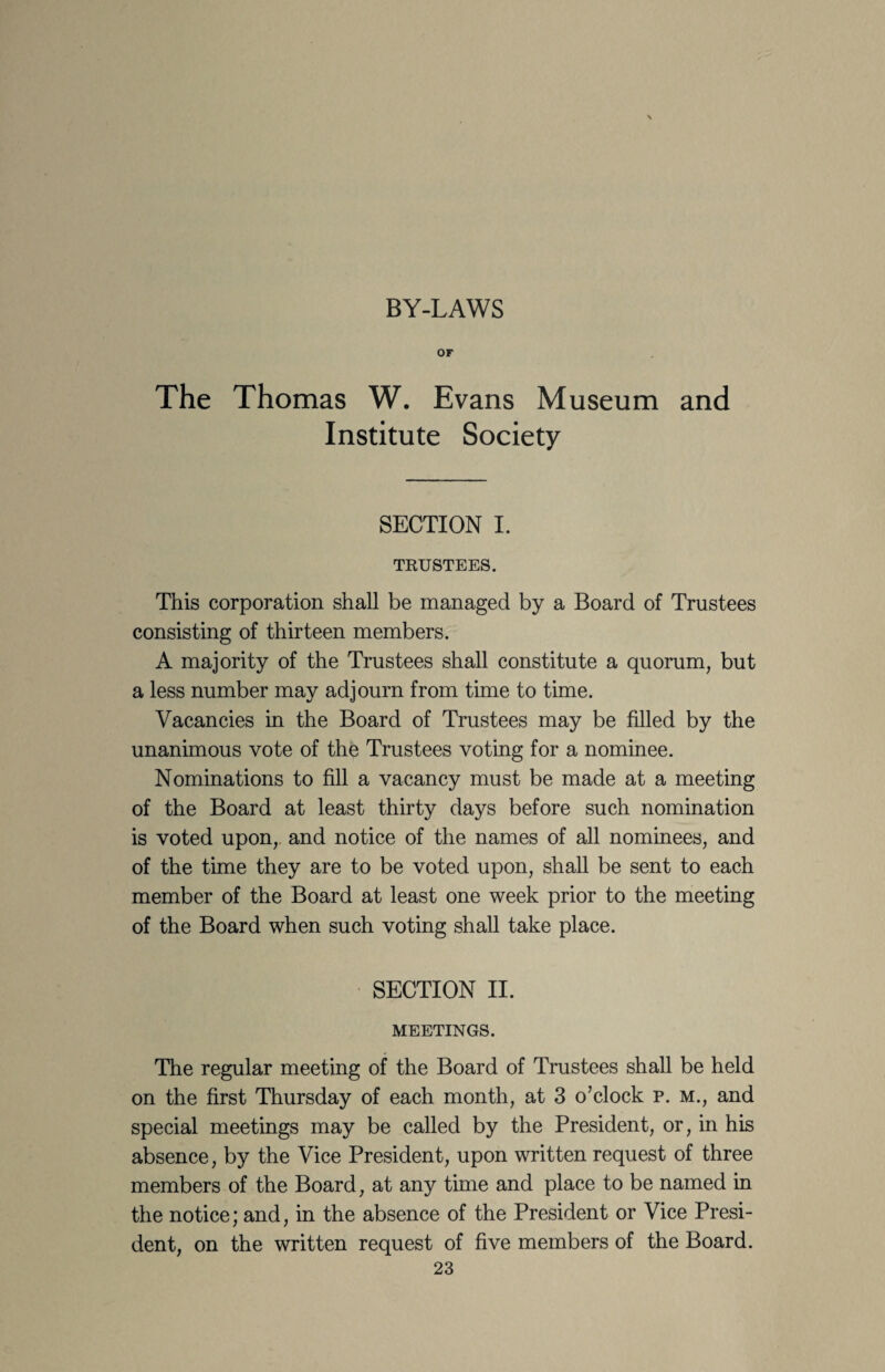 BY-LAWS or The Thomas W. Evans Museum and Institute Society SECTION I. TRUSTEES. This corporation shall be managed by a Board of Trustees consisting of thirteen members. A majority of the Trustees shall constitute a quorum, but a less number may adjourn from time to time. Vacancies in the Board of Trustees may be filled by the unanimous vote of the Trustees voting for a nominee. Nominations to fill a vacancy must be made at a meeting of the Board at least thirty days before such nomination is voted upon, and notice of the names of all nominees, and of the time they are to be voted upon, shall be sent to each member of the Board at least one week prior to the meeting of the Board when such voting shall take place. SECTION II. MEETINGS. The regular meeting of the Board of Trustees shall be held on the first Thursday of each month, at 3 o’clock p. m., and special meetings may be called by the President, or, in his absence, by the Vice President, upon written request of three members of the Board, at any time and place to be named in the notice; and, in the absence of the President or Vice Presi¬ dent, on the written request of five members of the Board.