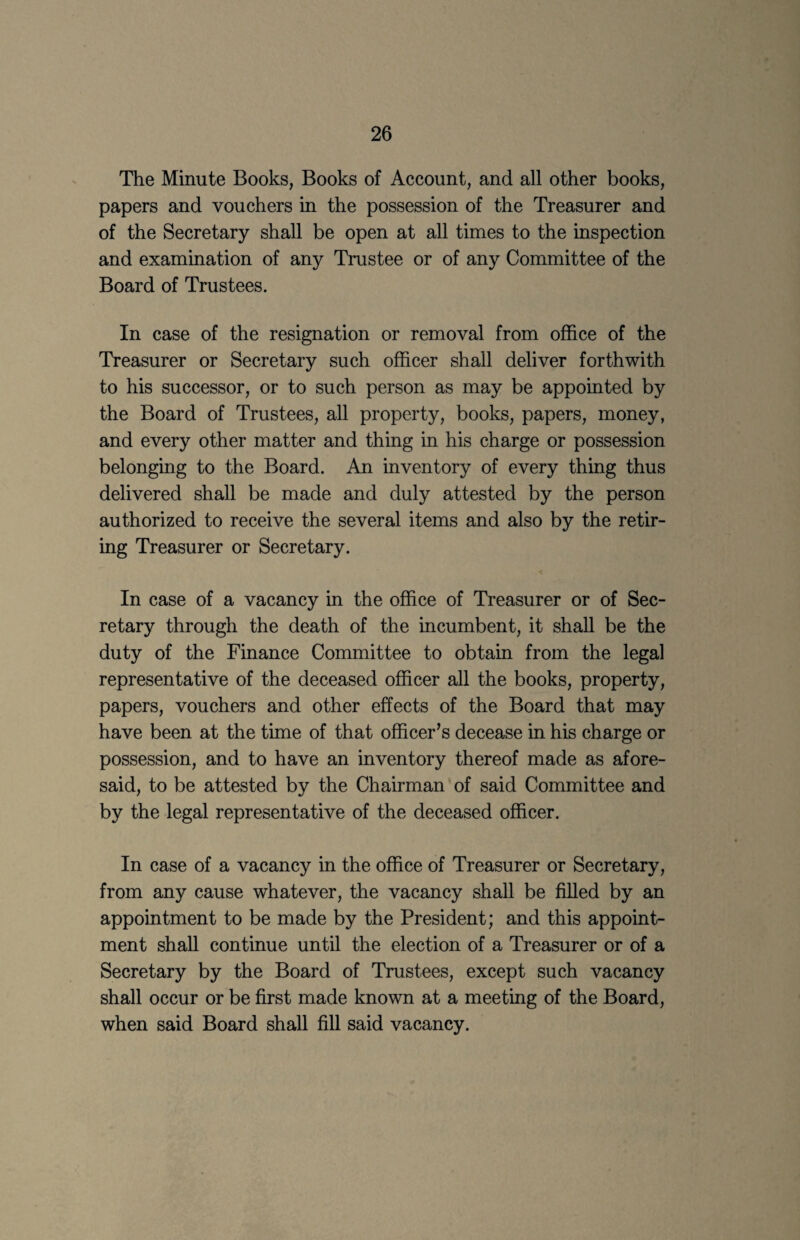 The Minute Books, Books of Account, and all other books, papers and vouchers in the possession of the Treasurer and of the Secretary shall be open at all times to the inspection and examination of any Trustee or of any Committee of the Board of Trustees. In case of the resignation or removal from office of the Treasurer or Secretary such officer shall deliver forthwith to his successor, or to such person as may be appointed by the Board of Trustees, all property, books, papers, money, and every other matter and thing in his charge or possession belonging to the Board. An inventory of every thing thus delivered shall be made and duly attested by the person authorized to receive the several items and also by the retir¬ ing Treasurer or Secretary. In case of a vacancy in the office of Treasurer or of Sec¬ retary through the death of the incumbent, it shall be the duty of the Finance Committee to obtain from the legal representative of the deceased officer all the books, property, papers, vouchers and other effects of the Board that may have been at the time of that officer’s decease in his charge or possession, and to have an inventory thereof made as afore¬ said, to be attested by the Chairman of said Committee and by the legal representative of the deceased officer. In case of a vacancy in the office of Treasurer or Secretary, from any cause whatever, the vacancy shall be filled by an appointment to be made by the President; and this appoint¬ ment shall continue until the election of a Treasurer or of a Secretary by the Board of Trustees, except such vacancy shall occur or be first made known at a meeting of the Board, when said Board shall fill said vacancy.