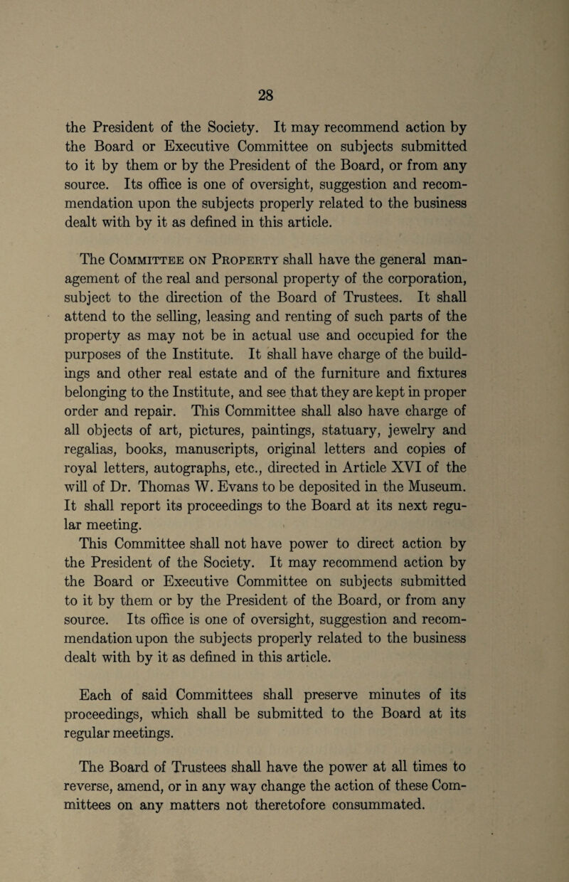 the President of the Society. It may recommend action by the Board or Executive Committee on subjects submitted to it by them or by the President of the Board, or from any source. Its office is one of oversight, suggestion and recom¬ mendation upon the subjects properly related to the business dealt with by it as defined in this article. The Committee on Property shall have the general man¬ agement of the real and personal property of the corporation, subject to the direction of the Board of Trustees. It shall attend to the selling, leasing and renting of such parts of the property as may not be in actual use and occupied for the purposes of the Institute. It shall have charge of the build¬ ings and other real estate and of the furniture and fixtures belonging to the Institute, and see that they are kept in proper order and repair. This Committee shall also have charge of all objects of art, pictures, paintings, statuary, jewelry and regalias, books, manuscripts, original letters and copies of royal letters, autographs, etc., directed in Article XVI of the will of Dr. Thomas W. Evans to be deposited in the Museum. It shall report its proceedings to the Board at its next regu¬ lar meeting. This Committee shall not have power to direct action by the President of the Society. It may recommend action by the Board or Executive Committee on subjects submitted to it by them or by the President of the Board, or from any source. Its office is one of oversight, suggestion and recom¬ mendation upon the subjects properly related to the business dealt with by it as defined in this article. Each of said Committees shall preserve minutes of its proceedings, which shall be submitted to the Board at its regular meetings. The Board of Trustees shall have the power at all times to reverse, amend, or in any way change the action of these Com¬ mittees on any matters not theretofore consummated.