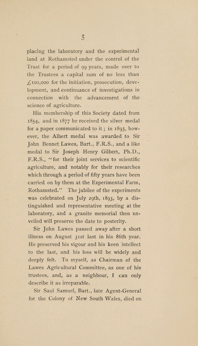 placing the laboratory and the experimental land at Rothamsted under the control of the Trust for a period of 99 years, made over to the Trustees a capital sum of no less than ^100,000 for the initiation, prosecution, deve¬ lopment, and continuance of investigations in connection with the advancement of the science of agriculture. His membership of this Society dated from 1854, and in 1877 he received the silver medal for a paper communicated to it; in 1893, how¬ ever, the Albert medal was awarded to Sir John Bennet Lawes, Bart., F.R.S., and a like medal to Sir Joseph Henry Gilbert, Ph.D., F.R.S., “for their joint services to scientific agriculture, and notably for their researches which through a period of fifty years have been carried on by them at the Experimental Farm, Rothamsted.” The jubilee of the experiments was celebrated on July 29th, 1893, by a dis¬ tinguished and representative meeting at the laboratory, and a granite memorial then un¬ veiled will preserve the date to posterity. Sir John Lawes passed away after a short illness on August 31st last in his 86th year. He preserved his vigour and his keen intellect to the last, and his loss will be widely and deeply felt. To myself, as Chairman of the Lawes Agricultural Committee, as one of his trustees, and, as a neighbour, I can only describe it as irreparable. Sir Saul Samuel, Bart., late Agent-General for the Colony of New South Wales, died on
