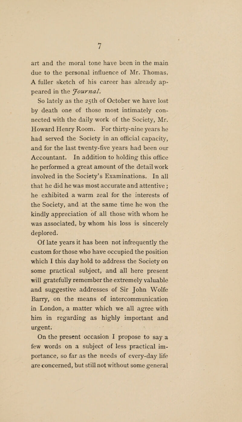art and the moral tone have been in the main due to the personal influence of Mr. Thomas. A fuller sketch of his career has already ap¬ peared in the Journal. So lately as the 25th of October we have lost by death one of those most intimately con¬ nected with the daily work of the Society, Mr. Howard Henry Room. For thirty-nine years he had served the Society in an official capacity, and for the last twenty-five years had been our Accountant. In addition to holding this office he performed a great amount of the detail work involved in the Society’s Examinations. In all that he did he was most accurate and attentive ; he exhibited a warm zeal for the interests of the Society, and at the same time he won the kindly appreciation of all those with whom he was associated, by whom his loss is sincerely deplored. Of late years it has been not infrequently the custom for those who have occupied the position which I this day hold to address the Society on some practical subject, and all here present will gratefully remember the extremely valuable and suggestive addresses of Sir John Wolfe Barry, on the means of intercommunication in London, a matter which we all agree with him in regarding as highly important and urgent. On the present occasion I propose to say a few words on a subject of less practical im¬ portance, so far as the needs of every-day life are concerned, but still not without some general