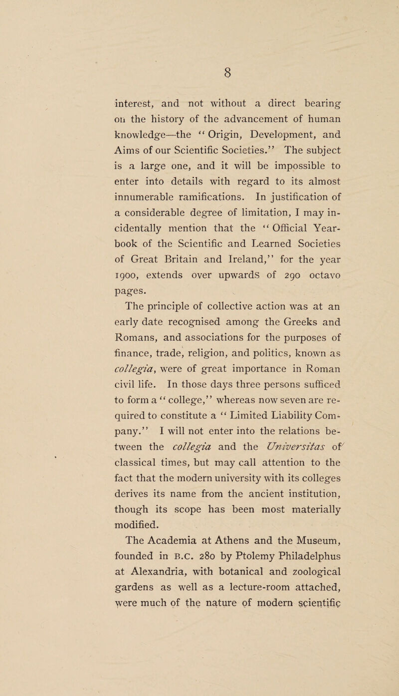 interest, and not without a direct bearing on the history of the advancement of human knowledge—the “ Origin, Development, and Aims of our Scientific Societies.’’ The subject is a large one, and it will be impossible to enter into details with regard to its almost innumerable ramifications. In justification of a considerable degree of limitation, I may in¬ cidentally mention that the “ Official Year¬ book of the Scientific and Learned Societies of Great Britain and Ireland,” for the year 1900, extends over upwards of 290 octavo pages. The principle of collective action was at an early date recognised among the Greeks and Romans, and associations for the purposes of finance, trade, religion, and politics, known as collegia, were of great importance in Roman civil life. In those days three persons sufficed to form a “ college,” whereas now seven are re¬ quired to constitute a “ Limited Liability Com¬ pany.” I will not enter into the relations be¬ tween the collegia and the Universitas of7 classical times, but may call attention to the fact that the modern university with its colleges derives its name from the ancient institution, though its scope has been most materially modified. The Academia at Athens and the Museum, founded in B.C. 280 by Ptolemy Philadelphus at Alexandria, with botanical and zoological gardens as well as a lecture-room attached, were much of the nature of modern scientific