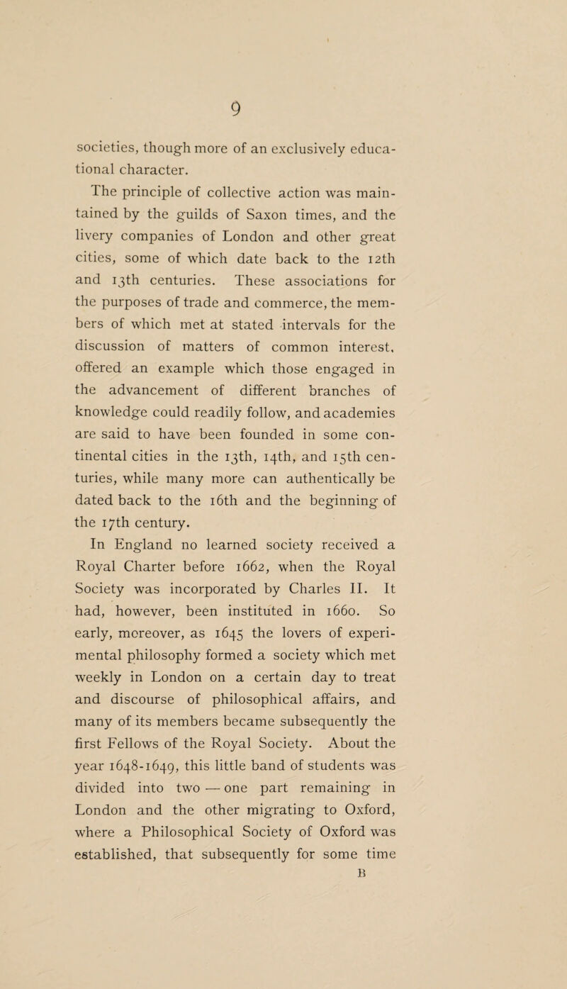 societies, though more of an exclusively educa¬ tional character. The principle of collective action was main¬ tained by the guilds of Saxon times, and the livery companies of London and other great cities, some of which date back to the 12th and 13th centuries. These associations for the purposes of trade and commerce, the mem¬ bers of which met at stated intervals for the discussion of matters of common interest, offered an example which those engaged in the advancement of different branches of knowledge could readily follow, and academies are said to have been founded in some con¬ tinental cities in the 13th, 14th, and 15th cen¬ turies, while many more can authentically be dated back to the 16th and the beginning of the 17th century. In England no learned society received a Royal Charter before 1662, when the Royal Society was incorporated by Charles II. It had, however, been instituted in 1660. So early, moreover, as 1645 the lovers of experi¬ mental philosophy formed a society which met weekly in London on a certain day to treat and discourse of philosophical affairs, and many of its members became subsequently the first Fellows of the Royal Society. About the year 1648-1649, this little band of students was divided into two — one part remaining in London and the other migrating to Oxford, where a Philosophical Society of Oxford was established, that subsequently for some time B