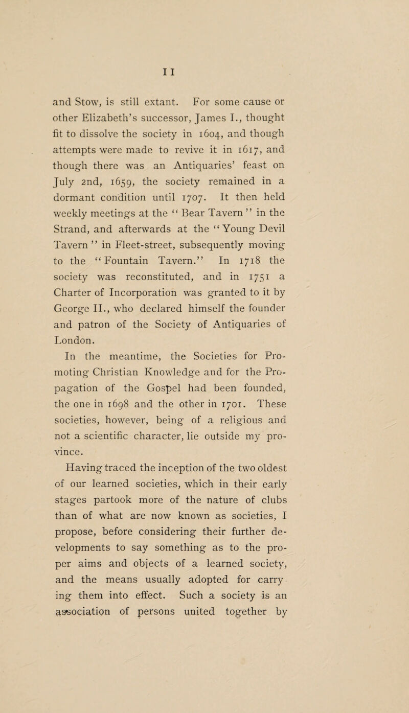 and Stow, is still extant. For some cause or other Elizabeth’s successor, James I., thought fit to dissolve the society in 1604, and though attempts were made to revive it in 1617, and though there was an Antiquaries’ feast on July 2nd, 1659, the society remained in a dormant condition until 1707. It then held weekly meetings at the “ Bear Tavern ” in the Strand, and afterwards at the “ Young Devil Tavern ” in Fleet-street, subsequently moving to the ‘‘Fountain Tavern.” In 1718 the society was reconstituted, and in 1751 a Charter of Incorporation was granted to it by George II., who declared himself the founder and patron of the Society of Antiquaries of London. In the meantime, the Societies for Pro¬ moting Christian Knowledge and for the Pro¬ pagation of the Gospel had been founded, the one in 1698 and the other in 1701. These societies, however, being of a religious and not a scientific character, lie outside my pro¬ vince. Having traced the inception of the two oldest of our learned societies, which in their early stages partook more of the nature of clubs than of what are now known as societies, I propose, before considering their further de¬ velopments to say something as to the pro¬ per aims and objects of a learned society, and the means usually adopted for carry ing them into effect. Such a society is an association of persons united together by