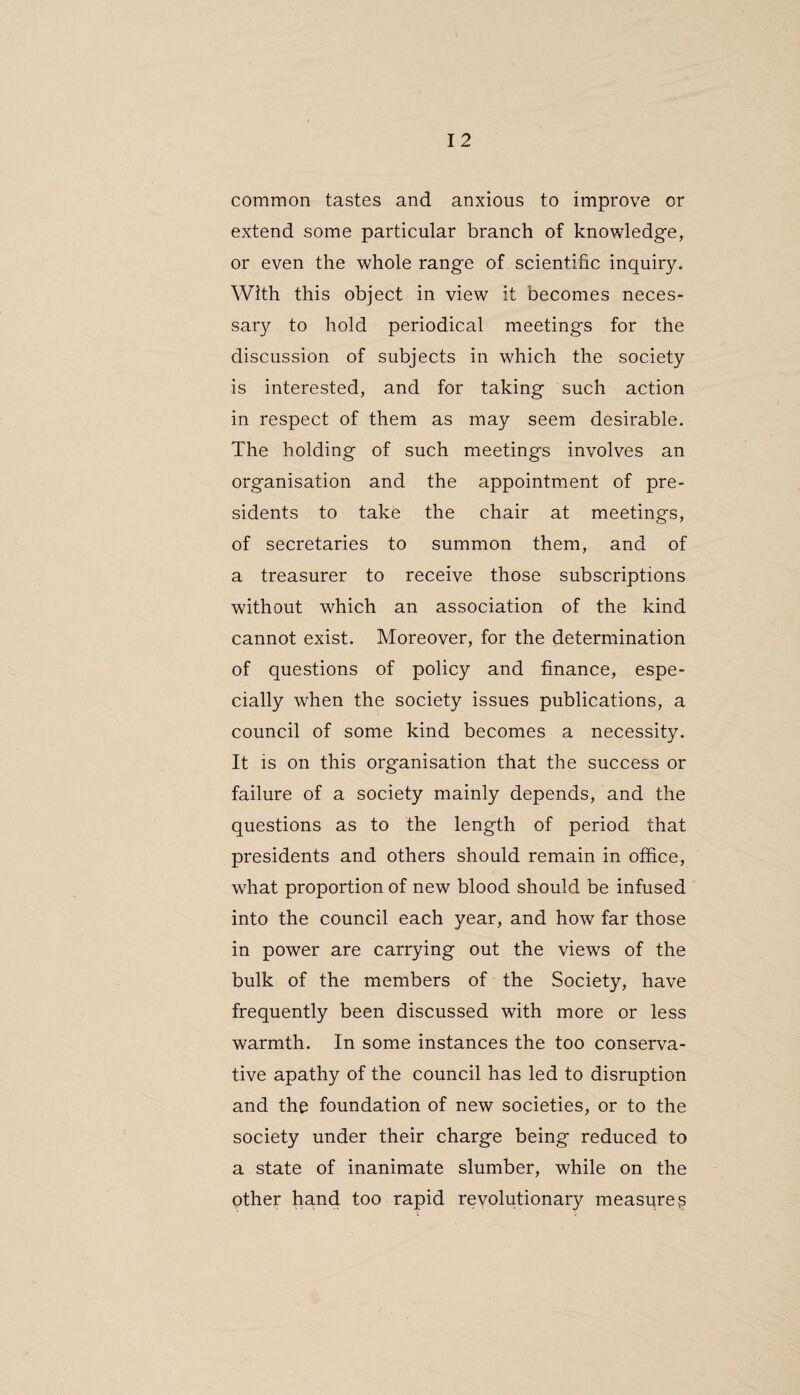 common tastes and anxious to improve or extend some particular branch of knowledge, or even the whole range of scientific inquiry. With this object in view' it becomes neces¬ sary to hold periodical meetings for the discussion of subjects in which the society is interested, and for taking such action in respect of them as may seem desirable. The holding of such meetings involves an organisation and the appointment of pre¬ sidents to take the chair at meetings, of secretaries to summon them, and of a treasurer to receive those subscriptions without which an association of the kind cannot exist. Moreover, for the determination of questions of policy and finance, espe¬ cially when the society issues publications, a council of some kind becomes a necessity. It is on this organisation that the success or failure of a society mainly depends, and the questions as to the length of period that presidents and others should remain in office, what proportion of new blood should be infused into the council each year, and how far those in power are carrying out the views of the bulk of the members of the Society, have frequently been discussed with more or less warmth. In some instances the too conserva¬ tive apathy of the council has led to disruption and the foundation of new societies, or to the society under their charge being reduced to a state of inanimate slumber, while on the other hand too rapid revolutionary measures