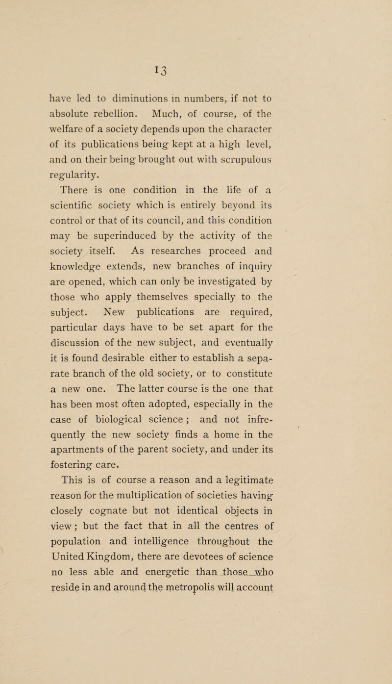 have led to diminutions in numbers, if not to absolute rebellion. Much, of course, of the welfare of a society depends upon the character of its publications being kept at a high level, and on their being brought out with scrupulous regularity. There is one condition in the life of a scientific society which is entirely beyond its control or that of its council, and this condition may be superinduced by the activity of the society itself. As researches proceed and knowledge extends, new branches of inquiry are opened, which can only be investigated by those who apply themselves specially to the subject. New publications are required, particular days have to be set apart for the discussion of the new subject, and eventually it is found desirable either to establish a sepa¬ rate branch of the old society, or to constitute a new one. The latter course is the one that has been most often adopted, especially in the case of biological science; and not infre¬ quently the new society finds a home in the apartments of the parent society, and under its fostering care. This is of course a reason and a legitimate reason for the multiplication of societies having closely cognate but not identical objects in view; but the fact that in all the centres of population and intelligence throughout the United Kingdom, there are devotees of science no less able and energetic than Those __who reside in and around the metropolis will account