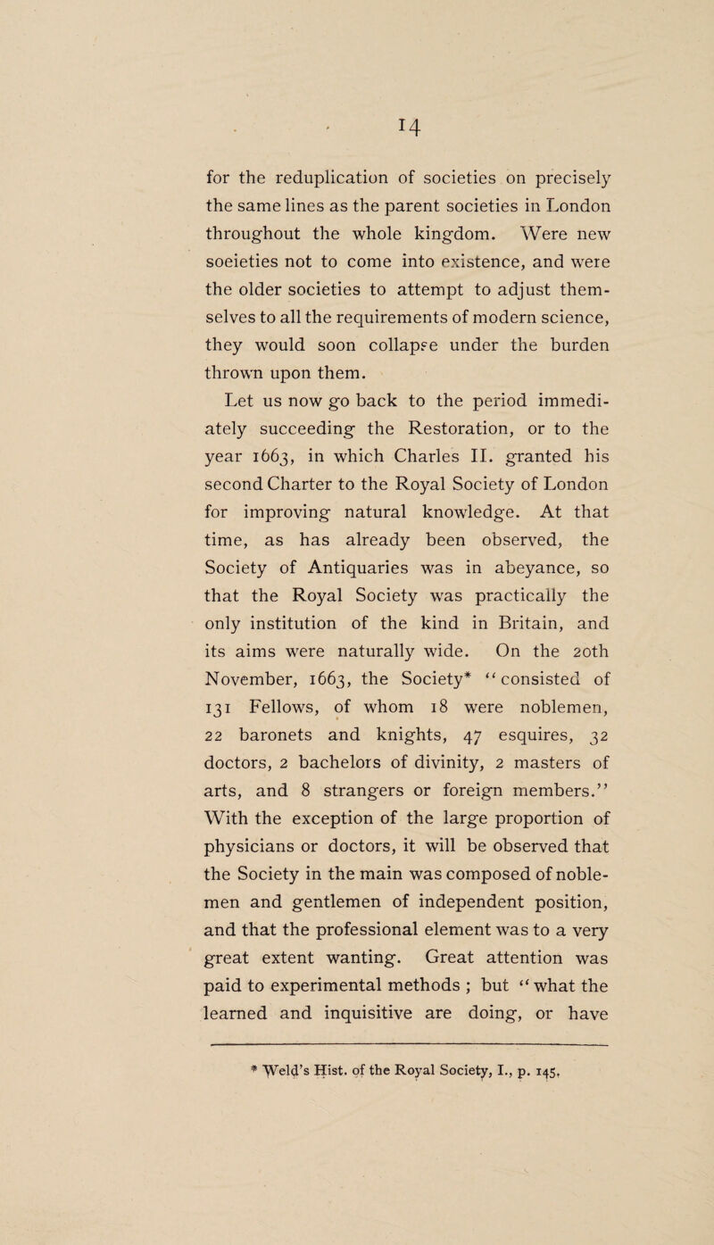for the reduplication of societies on precisely the same lines as the parent societies in London throughout the whole kingdom. Were new soeieties not to come into existence, and wrere the older societies to attempt to adjust them¬ selves to all the requirements of modern science, they would soon collapse under the burden thrown upon them. Let us now go back to the period immedi¬ ately succeeding the Restoration, or to the year 1663, in which Charles II. granted his second Charter to the Royal Society of London for improving natural knowledge. At that time, as has already been observed, the Society of Antiquaries was in abeyance, so that the Royal Society was practically the only institution of the kind in Britain, and its aims were naturally wide. On the 20th November, 1663, the Society* “ consisted of 131 Fellows, of whom 18 were noblemen, 22 baronets and knights, 47 esquires, 32 doctors, 2 bachelors of divinity, 2 masters of arts, and 8 strangers or foreign members.” With the exception of the large proportion of physicians or doctors, it will be observed that the Society in the main was composed of noble¬ men and gentlemen of independent position, and that the professional element was to a very great extent wanting. Great attention was paid to experimental methods ; but “what the learned and inquisitive are doing, or have * ^VeW’s Hist, of the Royal Society, I., p. 145,