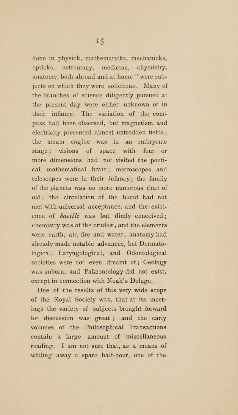 done in physick, mathematicks, mechanicks, opticks, astronomy, medicine, chymistry, anatomy, both abroad and at home ” were sub¬ jects on which they were solicitous. Many of the branches of science diligently pursued at the present day were either unknown or in their infancy. The variation of the com¬ pass had been observed, but magnetism and electricity presented almost untrodden fields; the steam engine was in an embryonic stage; visions of space with four or more dimensions had not visited the poeti¬ cal mathematical brain; microscopes and telescopes were in their infancy; the family of the planets was no more numerous than of old; the circulation of the blood had not met with universal acceptance, and the exist¬ ence of bacilli was but dimly conceived; chemistry was of the crudest, and the elements were earth, air, fire and water; anatomy had already made notable advances, but Dermato¬ logical, Laryngological, and Odontological societies were not even dreamt of; Geology was unborn, and Palaeontology did not exist, except in connection with Noah’s Deluge. One of the results of this very wide scope of the Royal Society was, that at its meet¬ ings the variety of subjects brought forward for discussion was great ; and the early volumes of the Philosophical Transactions contain a large amount of miscellaneous reading. I am not sure that, as a means of whiling away a spare half-hour, one of the