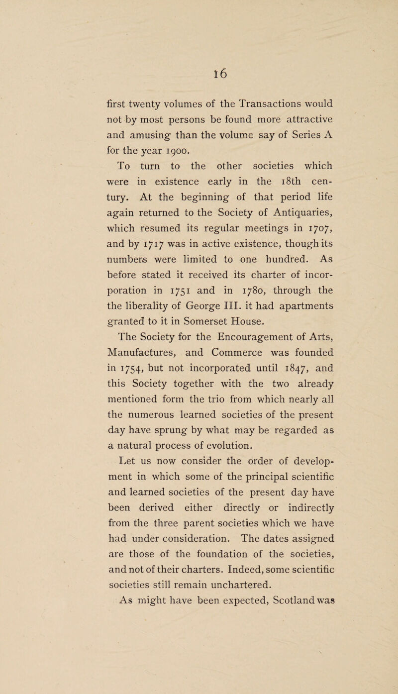 first twenty volumes of the Transactions would not by most persons be found more attractive and amusing than the volume say of Series A for the year 1900. To turn to the other societies which were in existence early in the 18th cen¬ tury. At the beginning of that period life again returned to the Society of Antiquaries, which resumed its regular meetings in 1707, and by 1717 was in active existence, though its numbers were limited to one hundred. As before stated it received its charter of incor¬ poration in 1751 and in 1780, through the the liberality of George III. it had apartments granted to it in Somerset House. The Society for the Encouragement of Arts, Manufactures, and Commerce was founded in 1754, but not incorporated until 1847, and this Society together with the two already mentioned form the trio from which nearly all the numerous learned societies of the present day have sprung by what may be regarded as a natural process of evolution. Let us now consider the order of develop¬ ment in which some of the principal scientific and learned societies of the present day have been derived either directly or indirectly from the three parent societies which we have had under consideration. The dates assigned are those of the foundation of the societies, and not of their charters. Indeed, some scientific societies still remain unchartered. As might have been expected, Scotland was