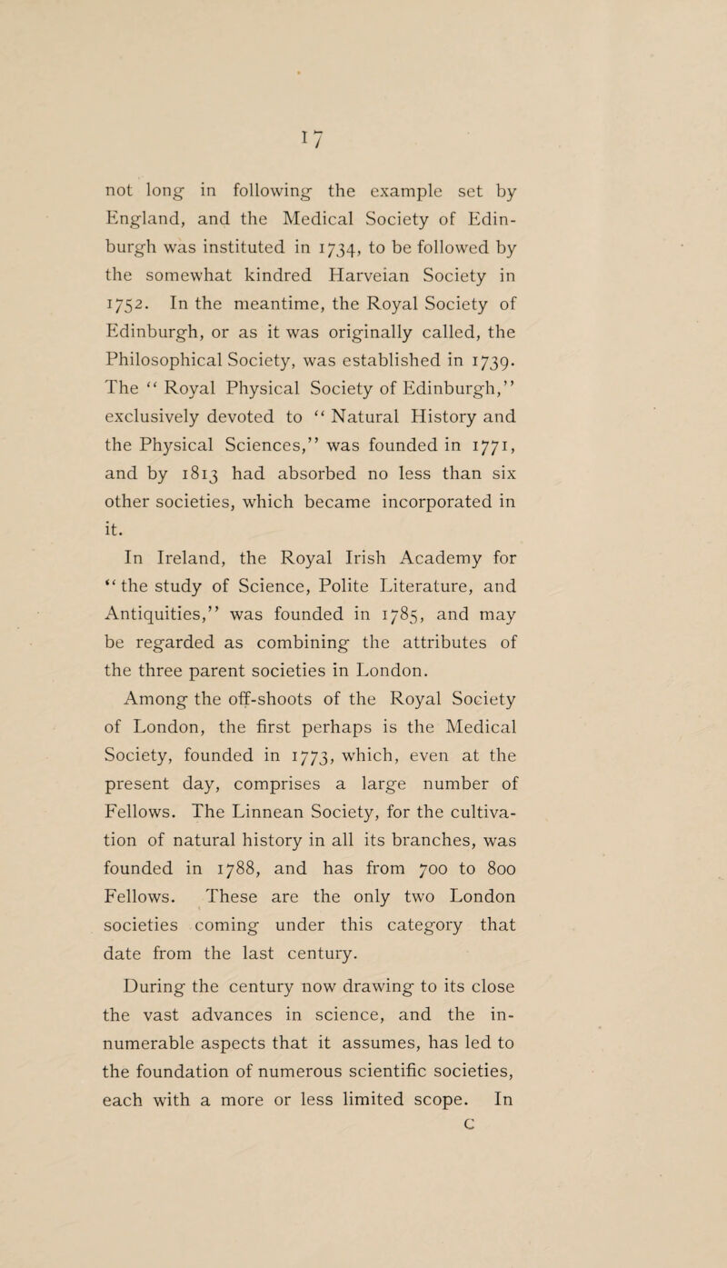 not long in following the example set by England, and the Medical Society of Edin¬ burgh was instituted in 1734, to be followed by the somewhat kindred Harveian Society in 1752. In the meantime, the Royal Society of Edinburgh, or as it was originally called, the Philosophical Society, was established in 1739. The “ Royal Physical Society of Edinburgh,” exclusively devoted to “ Natural History and the Physical Sciences,” was founded in 1771, and by 1813 had absorbed no less than six other societies, which became incorporated in it. In Ireland, the Royal Irish Academy for “the study of Science, Polite Literature, and Antiquities,” was founded in 1785, and may be regarded as combining the attributes of the three parent societies in London. Among the off-shoots of the Royal Society of London, the first perhaps is the Medical Society, founded in 1773, which, even at the present day, comprises a large number of Fellows. The Linnean Society, for the cultiva¬ tion of natural history in all its branches, was founded in 1788, and has from 700 to 800 Fellows. These are the only two London societies coming under this category that date from the last century. During the century now drawing to its close the vast advances in science, and the in¬ numerable aspects that it assumes, has led to the foundation of numerous scientific societies, each with a more or less limited scope. In c