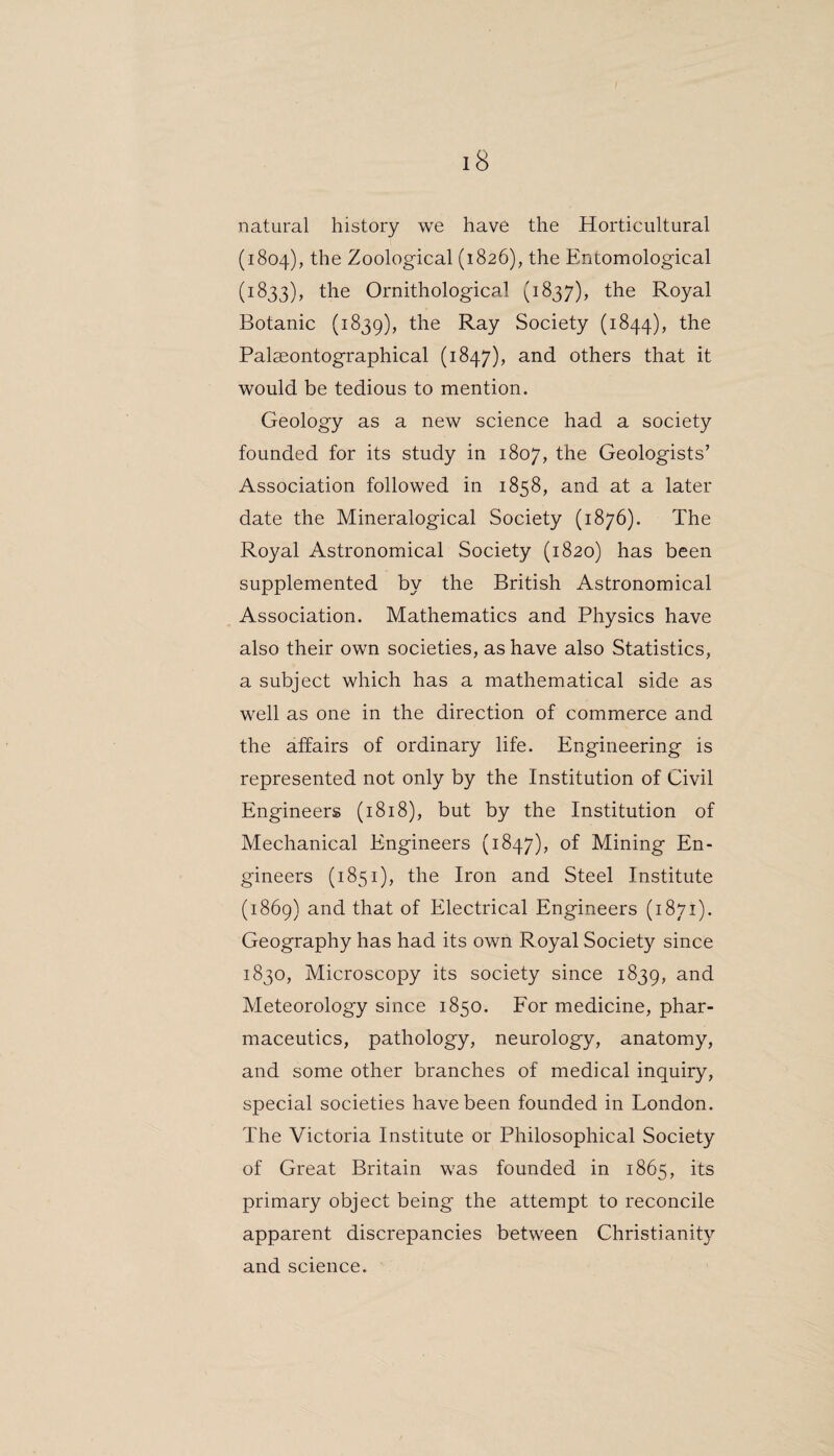 natural history we have the Horticultural (1804), the Zoological (1826), the Entomological (1833), the Ornithological (1837), the Royal Botanic (1839), the Ray Society (1844), the Palseontographical (1847), and others that it would be tedious to mention. Geology as a new science had a society founded for its study in 1807, tlie Geologists’ Association followed in 1858, and at a later date the Mineralogical Society (1876). The Royal Astronomical Society (1820) has been supplemented by the British Astronomical Association. Mathematics and Physics have also their own societies, as have also Statistics, a subject which has a mathematical side as well as one in the direction of commerce and the affairs of ordinary life. Engineering is represented not only by the Institution of Civil Engineers (1818), but by the Institution of Mechanical Engineers (1847), of Mining En¬ gineers (1851), the Iron and Steel Institute (1869) and that of Electrical Engineers (1871). Geography has had its own Royal Society since 1830, Microscopy its society since 1839, an(l Meteorology since 1850. For medicine, phar¬ maceutics, pathology, neurology, anatomy, and some other branches of medical inquiry, special societies have been founded in London. The Victoria Institute or Philosophical Society of Great Britain was founded in 1865, its primary object being the attempt to reconcile apparent discrepancies between Christianity and science.