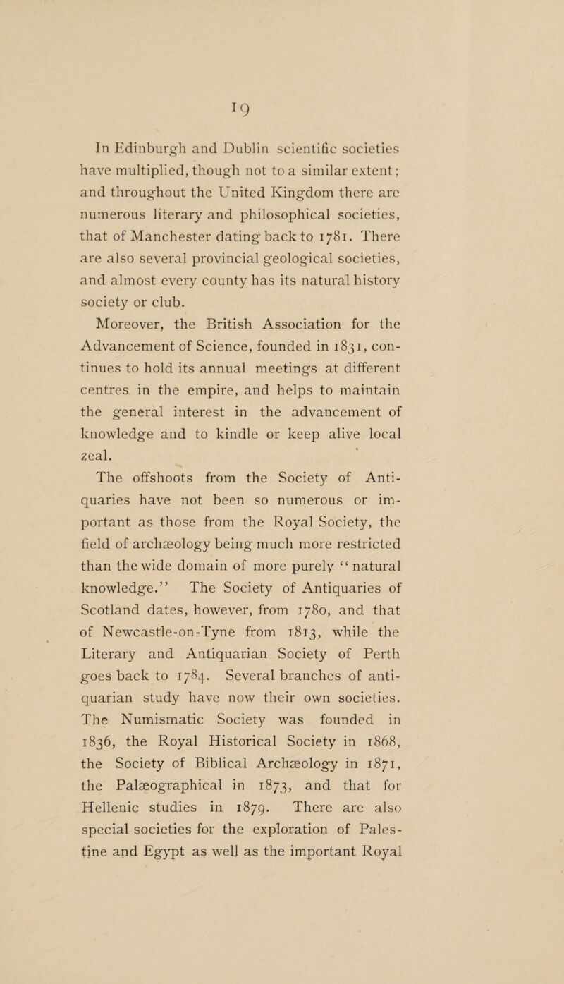 In Edinburgh and Dublin scientific societies have multiplied, though not to a similar extent; and throughout the United Kingdom there are numerous literary and philosophical societies, that of Manchester dating back to 1781. There are also several provincial geological societies, and almost every county has its natural history society or club. Moreover, the British Association for the Advancement of Science, founded in 1831, con¬ tinues to hold its annual meetings at different centres in the empire, and helps to maintain the general interest in the advancement of knowledge and to kindle or keep alive local zeal. The offshoots from the Society of Anti¬ quaries have not been so numerous or im¬ portant as those from the Royal Society, the field of archaeology being much more restricted than the wide domain of more purely “ natural knowledge.” The Society of Antiquaries of Scotland dates, however, from 1780, and that of Newcastle-on-Tyne from 1813, while the Literary and Antiquarian Society of Perth goes back to 1784. Several branches of anti¬ quarian study have now their own societies. The Numismatic Society was founded in 1836, the Royal Historical Society in 1868, the Society of Biblical Archaeology in 1871, the Palaeographical in 1873, and that for Hellenic studies in 1879. There are also special societies for the exploration of Pales¬ tine and Egypt as well as the important Royal