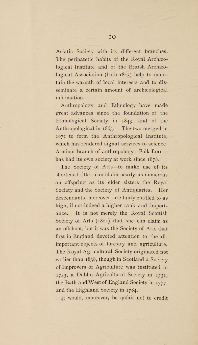 Asiatic Society with its different branches. The peripatetic habits of the Royal Archaeo¬ logical Institute and of the British Archaeo¬ logical Association (both 1843) help to main¬ tain the warmth of local interests and to dis¬ seminate a certain amount of archaeological information. Anthropology and Ethnology have made great advances since the foundation of the Ethnological Society in 1843, and of the Anthropological in 1863. The two merged in 1871 to form the Anthropological Institute, which has rendered signal services to science. A minor branch of anthropology—Folk Lore— has had its own society at work since 1878. The Society of Arts—to make use of its shortened title—can claim nearly as numerous an offspring as its elder sisters the Royal Society and the Society of Antiquaries. Her descendants, moreover, are fairly entitled to as high, if not indeed a higher rank and import¬ ance. It is not merely the Royal Scottish Society of Arts (1821) that she can claim as an offshoot, but it was the Society of Arts that first in England devoted attention to the all- important objects of forestry and agriculture. The Royal Agricultural Society originated not earlier than 1838, though in Scotland a Society of Improvers of Agriculture was instituted in 1723, a Dublin Agricultural Society in 1731, the Bath and West of England Society in 1777, and the Highland Society in 1784. It would, moreover, be unfair not to credit