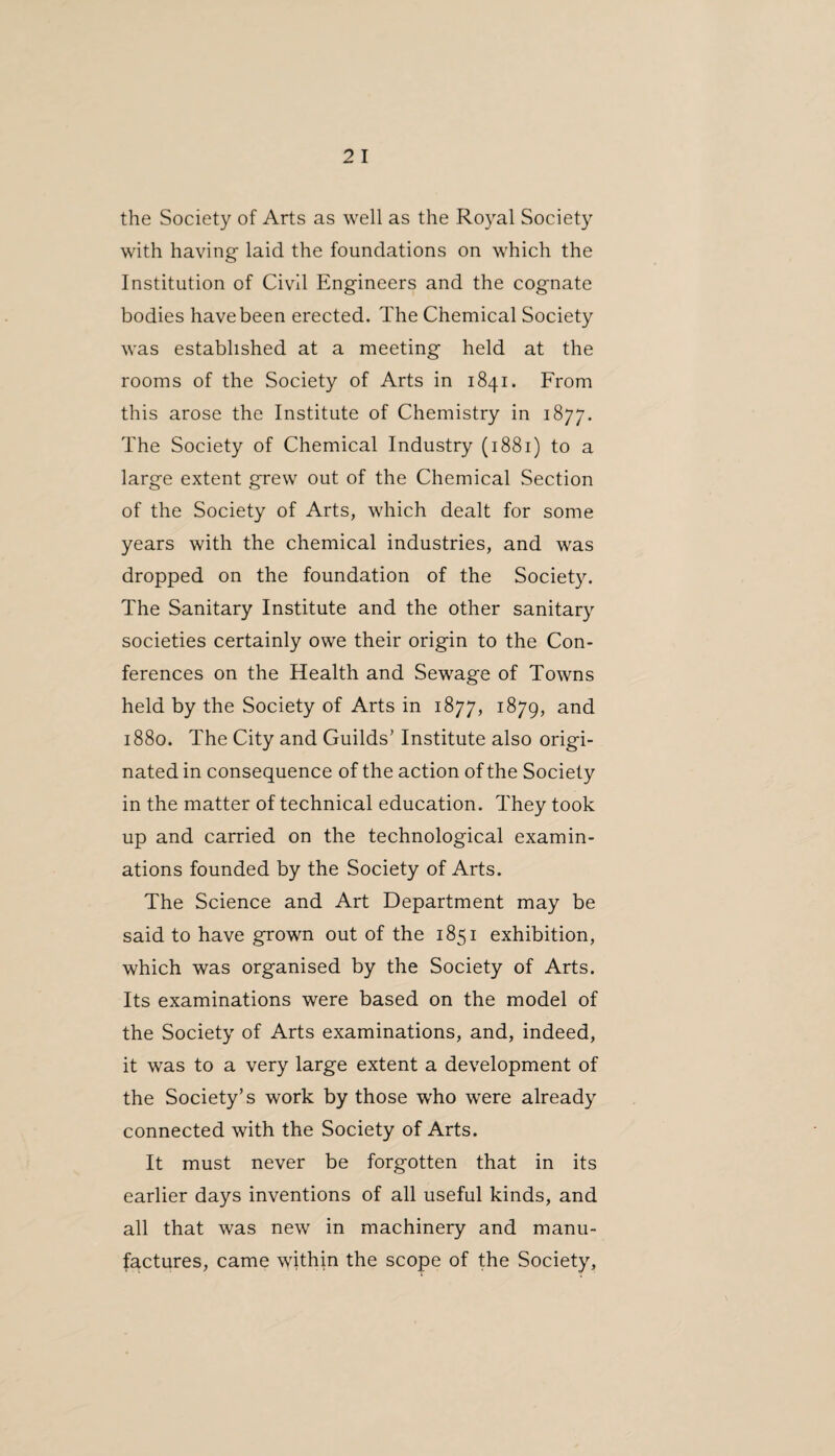 the Society of Arts as well as the Royal Society with having laid the foundations on which the Institution of Civil Engineers and the cognate bodies havebeen erected. The Chemical Society was established at a meeting held at the rooms of the Society of Arts in 1841. From this arose the Institute of Chemistry in 1877. The Society of Chemical Industry (1881) to a large extent grew out of the Chemical Section of the Society of Arts, which dealt for some years with the chemical industries, and was dropped on the foundation of the Society. The Sanitary Institute and the other sanitary societies certainly owe their origin to the Con¬ ferences on the Health and Sewage of Towns held by the Society of Arts in 1877, 1879, and 1880. The City and Guilds’ Institute also origi¬ nated in consequence of the action of the Society in the matter of technical education. They took up and carried on the technological examin¬ ations founded by the Society of Arts. The Science and Art Department may be said to have grown out of the 1851 exhibition, which was organised by the Society of Arts. Its examinations were based on the model of the Society of Arts examinations, and, indeed, it was to a very large extent a development of the Society’s work by those who were already connected with the Society of Arts. It must never be forgotten that in its earlier days inventions of all useful kinds, and all that was new in machinery and manu¬ factures, came within the scope of the Society,