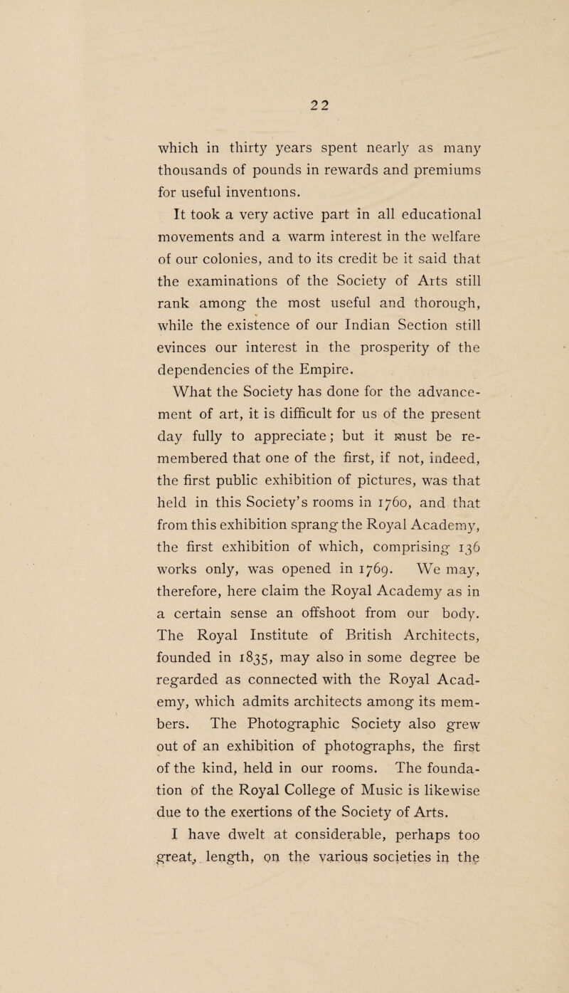 which in thirty years spent nearly as many thousands of pounds in rewards and premiums for useful inventions. It took a very active part in all educational movements and a warm interest in the welfare of our colonies, and to its credit be it said that the examinations of the Society of Arts still rank among the most useful and thorough, while the existence of our Indian Section still evinces our interest in the prosperity of the dependencies of the Empire. What the Society has done for the advance¬ ment of art, it is difficult for us of the present day fully to appreciate; but it must be re¬ membered that one of the first, if not, indeed, the first public exhibition of pictures, was that held in this Society’s rooms in 1760, and that from this exhibition sprang the Royal Academy, the first exhibition of which, comprising 136 works only, was opened in 1769. We may, therefore, here claim the Royal Academy as in a certain sense an offshoot from our body. The Royal Institute of British Architects, founded in 1835, may also in some degree be regarded as connected with the Royal Acad¬ emy, which admits architects among its mem¬ bers. The Photographic Society also grew out of an exhibition of photographs, the first of the kind, held in our rooms. The founda¬ tion of the Royal College of Music is likewise due to the exertions of the Society of Arts. I have dwelt at considerable, perhaps too great,. length, on the various societies in the