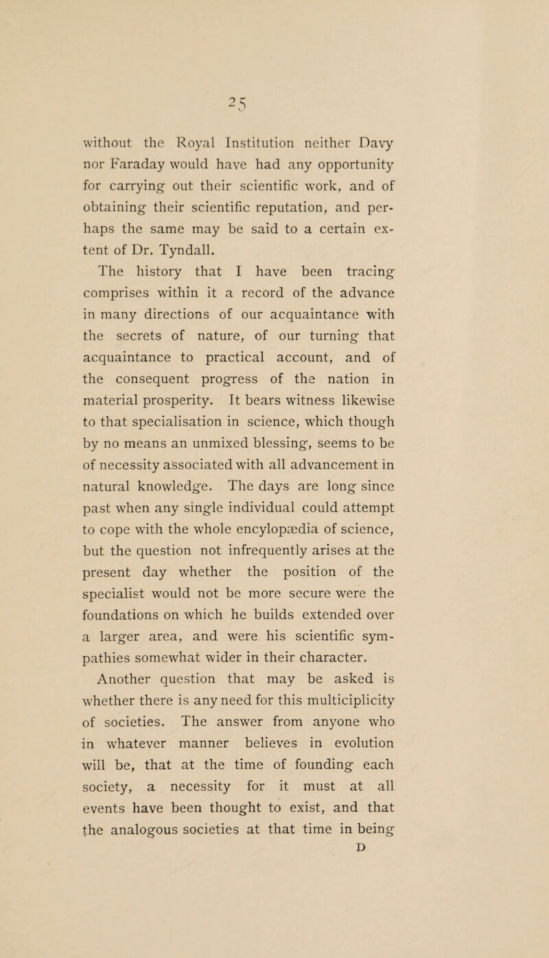 without the Royal Institution neither Davy nor Faraday would have had any opportunity for carrying out their scientific work, and of obtaining their scientific reputation, and per¬ haps the same may be said to a certain ex¬ tent of Dr. Tyndall. The history that I have been tracing comprises within it a record of the advance in many directions of our acquaintance with the secrets of nature, of our turning that acquaintance to practical account, and of the consequent progress of the nation in material prosperity. It bears witness likewise to that specialisation in science, which though by no means an unmixed blessing, seems to be of necessity associated with all advancement in natural knowledge. The days are long since past when any single individual could attempt to cope with the whole encylopaedia of science, but the question not infrequently arises at the present day whether the position of the specialist would not be more secure were the foundations on which he builds extended over a larger area, and were his scientific sym¬ pathies somewhat wider in their character. Another question that may be asked is whether there is any need for this multiciplicity of societies. The answer from anyone who in whatever manner believes in evolution will be, that at the time of founding each society, a necessity for it must at all events have been thought to exist, and that the analogous societies at that time in being D