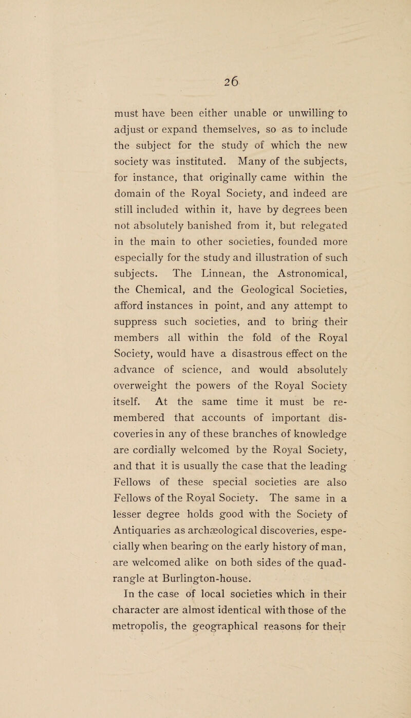 must have been either unable or unwilling- to adjust or expand themselves, so as to include the subject for the study of which the new society was instituted. Many of the subjects, for instance, that originally came within the domain of the Royal Society, and indeed are still included within it, have by degrees been not absolutely banished from it, but relegated in the main to other societies, founded more especially for the study and illustration of such subjects. The Linnean, the Astronomical, the Chemical, and the Geological Societies, afford instances in point, and any attempt to suppress such societies, and to bring their members all within the fold of the Royal Society, would have a disastrous effect on the advance of science, and would absolutely overweight the powers of the Royal Society itself. At the same time it must be re¬ membered that accounts of important dis¬ coveries in any of these branches of knowledge are cordially welcomed by the Royal Society, and that it is usually the case that the leading Fellows of these special societies are also Fellows of the P.oyal Society. The same in a lesser degree holds good with the Society of Antiquaries as archaeological discoveries, espe¬ cially when bearing on the early history of man, are welcomed alike on both sides of the quad¬ rangle at Burlington-house. In the case of local societies which in their character are almost identical with those of the metropolis, the geographical reasons for their