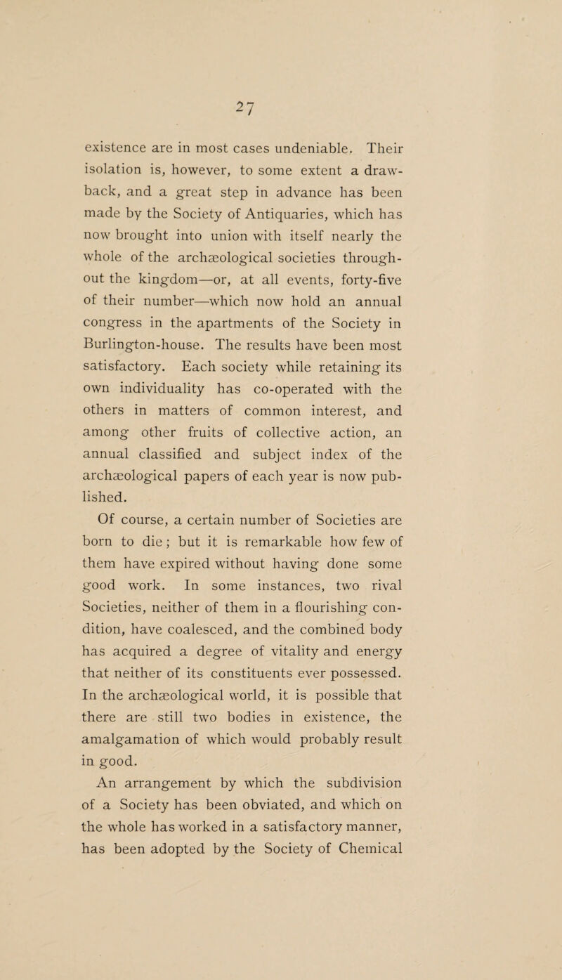 existence are in most cases undeniable. Their isolation is, however, to some extent a draw¬ back, and a great step in advance has been made by the Society of Antiquaries, which has now brought into union with itself nearly the whole of the archaeological societies through¬ out the kingdom—or, at all events, forty-five of their number—which now hold an annual congress in the apartments of the Society in Burlington-house. The results have been most satisfactory. Each society while retaining its own individuality has co-operated with the others in matters of common interest, and among other fruits of collective action, an annual classified and subject index of the archaeological papers of each year is now pub¬ lished. Of course, a certain number of Societies are born to die; but it is remarkable how few of them have expired without having done some good work. In some instances, two rival Societies, neither of them in a flourishing con¬ dition, have coalesced, and the combined body has acquired a degree of vitality and energy that neither of its constituents ever possessed. In the archaeological world, it is possible that there are still two bodies in existence, the amalgamation of which would probably result in good. An arrangement by which the subdivision of a Society has been obviated, and which on the whole has worked in a satisfactory manner, has been adopted by the Society of Chemical