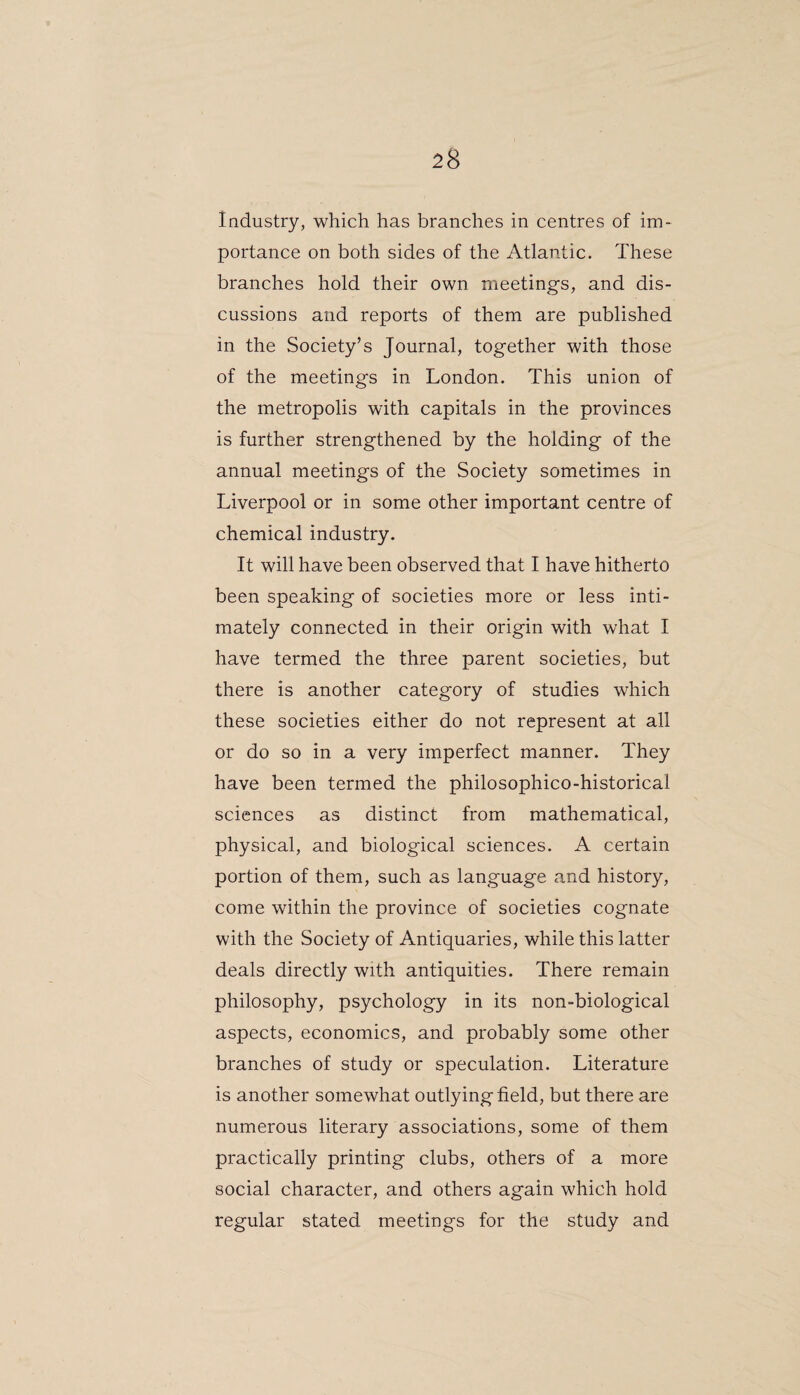 Industry, which has branches in centres of im¬ portance on both sides of the Atlantic. These branches hold their own meetings, and dis¬ cussions and reports of them are published in the Society’s Journal, together with those of the meetings in London. This union of the metropolis with capitals in the provinces is further strengthened by the holding of the annual meetings of the Society sometimes in Liverpool or in some other important centre of chemical industry. It will have been observed that I have hitherto been speaking of societies more or less inti¬ mately connected in their origin with what I have termed the three parent societies, but there is another category of studies which these societies either do not represent at all or do so in a very imperfect manner. They have been termed the philosophico-historical sciences as distinct from mathematical, physical, and biological sciences. A certain portion of them, such as language and history, come within the province of societies cognate with the Society of Antiquaries, while this latter deals directly with antiquities. There remain philosophy, psychology in its non-biological aspects, economics, and probably some other branches of study or speculation. Literature is another somewhat outlying field, but there are numerous literary associations, some of them practically printing clubs, others of a more social character, and others again which hold regular stated meetings for the study and