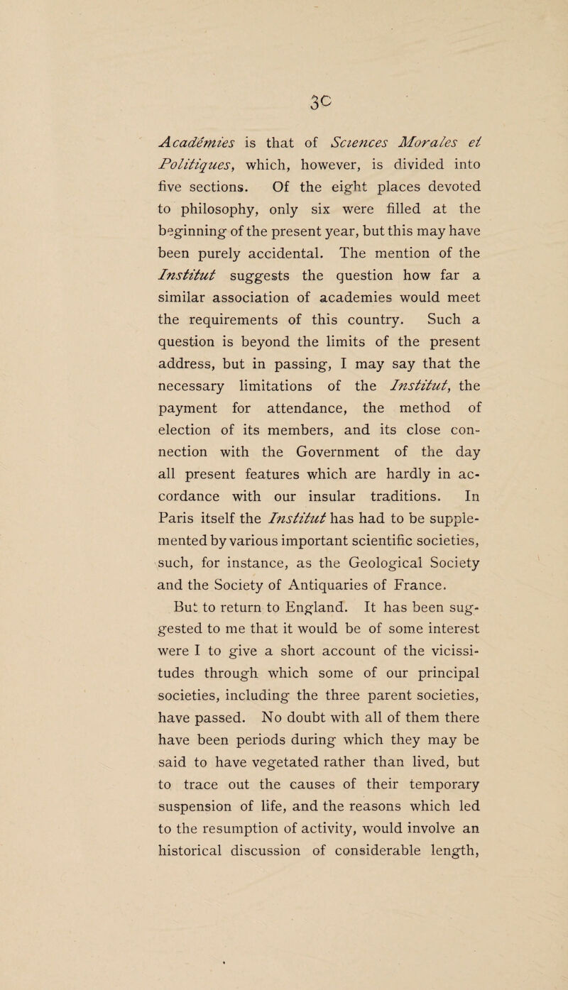 Academies is that of Sciences Morales ei Politiques, which, however, is divided into five sections. Of the eight places devoted to philosophy, only six were filled at the beginning of the present year, but this may have been purely accidental. The mention of the Institut suggests the question how far a similar association of academies would meet the requirements of this country. Such a question is beyond the limits of the present address, but in passing, I may say that the necessary limitations of the Institut, the payment for attendance, the method of election of its members, and its close con¬ nection with the Government of the day all present features which are hardly in ac¬ cordance with our insular traditions. In Paris itself the Institut has had to be supple¬ mented by various important scientific societies, such, for instance, as the Geological Society and the Society of Antiquaries of France. But to return to England. It has been sug¬ gested to me that it would be of some interest were I to give a short account of the vicissi¬ tudes through which some of our principal societies, including the three parent societies, have passed. No doubt with all of them there have been periods during which they may be said to have vegetated rather than lived, but to trace out the causes of their temporary suspension of life, and the reasons which led to the resumption of activity, would involve an historical discussion of considerable length,