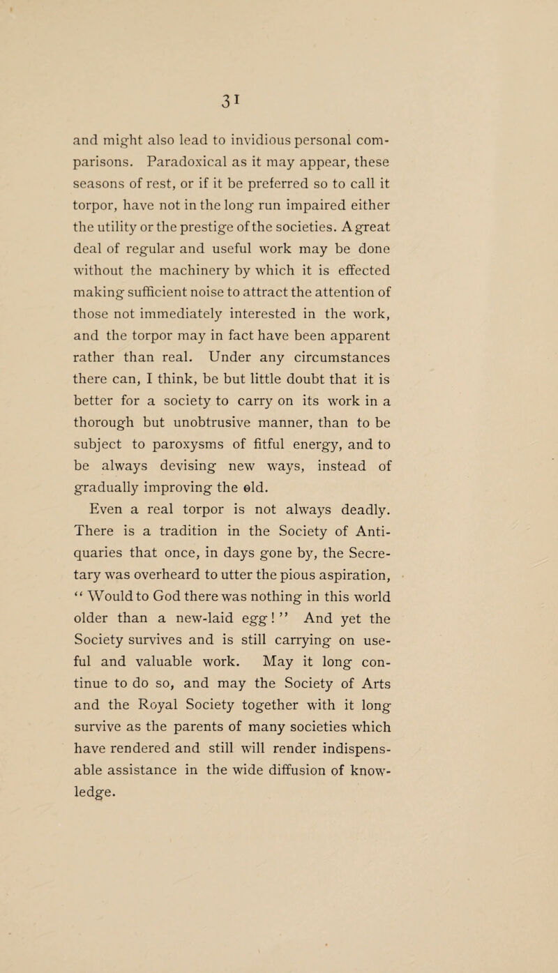 and might also lead to invidious personal com¬ parisons. Paradoxical as it may appear, these seasons of rest, or if it be preferred so to call it torpor, have not in the long run impaired either the utility or the prestige of the societies. A great deal of regular and useful work may be done without the machinery by which it is effected making sufficient noise to attract the attention of those not immediately interested in the work, and the torpor may in fact have been apparent rather than real. Under any circumstances there can, I think, be but little doubt that it is better for a society to carry on its work in a thorough but unobtrusive manner, than to be subject to paroxysms of fitful energy, and to be always devising new ways, instead of gradually improving the ©Id. Even a real torpor is not always deadly. There is a tradition in the Society of Anti¬ quaries that once, in days gone by, the Secre¬ tary was overheard to utter the pious aspiration, “ Would to God there was nothing in this world older than a new-laid egg!” And yet the Society survives and is still carrying on use¬ ful and valuable work. May it long con¬ tinue to do so, and may the Society of Arts and the Royal Society together with it long survive as the parents of many societies which have rendered and still will render indispens¬ able assistance in the wide diffusion of know¬ ledge.