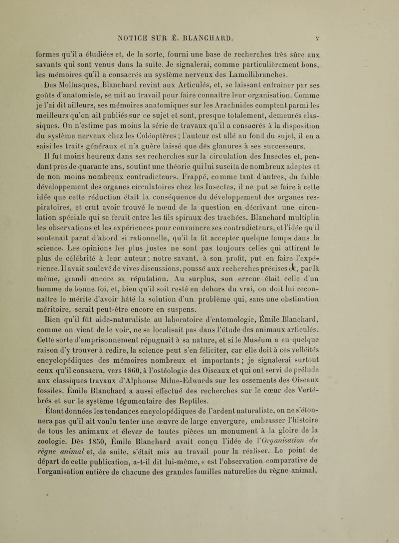 formes qu’il a étudiées et, de la sorte, fourni une base de recherches très sûre aux savants qui sont venus dans la suite. Je signalerai, comme particulièrement bons, les mémoires qu’il a consacrés au système nerveux des Lamellibranches. Des Mollusques, Blanchard revint aux Articulés, et, se laissant entraîner par ses goûts d'anatomiste, se mit au travail pour faire connaître leur organisation. Comme je l’ai dit ailleurs, ses mémoires anatomiques sur Jes Arachnides comptent parmi les meilleurs qu’on ait publiés sur ce sujet et sont, presque totalement, demeurés clas¬ siques. On n’estime pas moins la série de travaux qu’il a consacrés à la disposition du système nerveux chez les Coléoptères ; l’auteur est allé au fond du sujet, il en a saisi les traits généraux et n’a guère laissé que dés glanures à ses successeurs. Il fut moins heureux dans ses recherches sur la circulation des Insectes et, pen¬ dant près de quarante ans, sou tint une théorie qui lui suscita de nombreux adeptes et de non moins nombreux contradicteurs. Frappé, comme tant d’autres, du faible développement des organes circulatoires chez les Insectes, il ne put se faire à cette idée que cette réduction était la conséquence du développement des organes res¬ piratoires, et crut avoir trouvé le nœud de la question en décrivant une circu¬ lation spéciale qui se ferait entre les fils spiraux des trachées. Blanchard multiplia les observations et les expériences pour convaincre ses contradicteurs, et l’idée qu’il soutenait parut d’abord si rationnelle, qu’il la fit accepter quelque temps dans la science. Les opinions les plus justes ne sont pas toujours celles qui attirent le plus de célébrité à leur auteur; notre savant, à son profit, put en faire l’expé¬ rience. 11 avait soulevé de vives discussions, poussé aux recherches précises tAl, parla meme, grandi encore sa réputation. Au surplus, son erreur était celle d’un homme de bonne foi, et, bien qu’il soit resté en dehors du vrai, on doit lui recon¬ naître le mérite d’avoir hâté la solution d’un problème qui, sans une obstination méritoire, serait peut-être encore en suspens. Bien qu’il fût aide-naturaliste au laboratoire d’entomologie, Émile Blanchard, comme on vient de le voir, ne se localisait pas dans l’étude des animaux articulés. Cette sorte d’emprisonnement répugnait à sa nature, et si le Muséum a eu quelque raison d’y trouvera redire, la science peut s’en féliciter, car elle doit à ces velléités encyclopédiques des mémoires nombreux et importants ; je signalerai surtout ceux qu’il consacra, vers 1860, à l’ostéologie des Oiseaux et qui ont servi de prélude aux classiques travaux d’Alphonse Milne-Edwards sur les ossements des Oiseaux fossiles. Émile Blanchard a aussi effectué des recherches sur le cœur des Verté¬ brés et sur le système tégumentaire des Reptiles. Etant données les tendances encyclopédiques de l’ardent naturaliste, on ne s’éton¬ nera pas qu’il ait voulu tenter une œuvre de large envergure, embrasser 1 histoire de tous les animaux et élever de toutes pièces un monument à la gloire de la zoologie. Dès 1850, Émile Blanchard avait conçu l’idée de Y Organisation du règne animal et, de suite, s’était mis au travail pour la réaliser. Le point de départ de cette publication, a-t-il dit lui-même, « est l’observation comparative de l’organisation entière de chacune des grandes familles naturelles du règne animal,