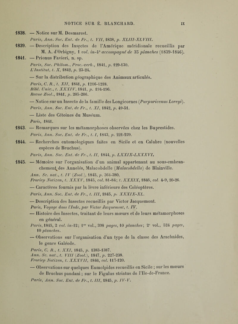 1838. — Notice surM. Desmarest. Paris, Ann. Soc. Eut. de Fr., t. F//, 1838, p. XLIII-XLVIII. 1839. — Description des Insectes de l’Amérique méridionale recueillis par M. A. d’Orbigny, 1 col. in-l° accompagné de 35 planches (1839-1846). 1841. — Prionus Favieri, n. sp. Paris, Soc. Philom., Proc.-verb., 1841, p. 129-130. L’Institut, t.. X, 1842, p: 23-24. — Sur la distribution géographique des Animaux articulés. Paris, C. R., t. XII, 1841, p. 1216-1218. Bibl. Unie., t. XXXIV, 1841, p. 194-196. Revue Zool., 1841, p. 205-206. — Notice sur un Insecte de la famille des Longicornes [Purpuricenus Loreyi). Paris, Ann. Soc. Ent. de Fr., t. XI, 1842, p. 49-51. — Liste des Cétoines du Muséum. Paris, 1841. 1843. — Remarques sur les métamorphoses observées chez les Buprestides. Paris, Ann. Soc. Ent. de Fr., t. /, 1843, p. 221-229. 1844. — Recherches entomologiques faites en Sicile et en Calabre (nouvelles espèces de Bruchus). Paris, Ann. Soc. Ent. de Fr., t. II, 1844, p. LXXIX-LXXXVI. 1845. — Mémoire sur l’organisation d’un animal appartenant au sous-embran¬ chement des Annelés, Malacobdelle (Malacobdella) de Blainville. Ann. Sc. nat., t. IV (Zool.), 1845, p. 364-380. Froriep Notizen, t. XXXV, 1845, col. 81-84; t. XXXIX, 1846, col. 4-9, 20-26. — Caractères fournis par la lèvre inférieure des Coléoptères. Paris, Ann. Soc. Ent. de Fr., t. III, 1845, p. XXXIX-XL. — Description des Insectes recueillis par Victor Jacquemont. Paris, Voyage dans l'Inde, par Victor Jacquemont, t. IV. — Histoire des Insectes, traitant de leurs mœurs et de leurs métamorphoses en général. Paris, 1845, 2 vol. in-12; 1er vol., 398 pages, 10 planches', 2e vol., 524 pages, 40 planches. — Observations sur l’organisation d’un type de la classe des Arachnides, le genre Galéode. Paris, C. R., t. XXI, 1845, p. 1383-1387. Ann. Sc. nat., t. VIII {Zool.), 1847, p. 227-238. Froriep Notizen, t. XXXVII, 1846, col. 117-120. — Observations sur quelques Eumolpides recueillis en Sicile ; sur les mœurs de Bruchus pandani ; sur le Figulus striatus de l’Ile-de-France. Paris, Ann. Soc. Ent. de Fr., t. III, 1845, p. IV-V.