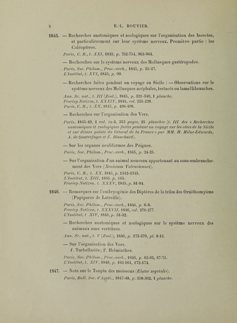 1845. — Recherches anatomiques et zoologiques sur l'organisation des Insectes, et particulièrement sur leur système nerveux. Première partie : les Coléoptères. Paris, C. R., t. XXI, 1845, p. 752-754, 963-964. — Recherches sur le système nerveux des Mollusques gastéropodes. Paris, Soc. Philom., Proc.-verb., 1845, p. 25-27. L'Institut, t. XVI, 1845, 90. — Recherches faites pendant un voyage en Sicile : — Observations sur le système nerveux des Mollusques acéphales, testacés ou lamellibranches. Ann. Sc. nat., t. III (Zool.), 1845, p. 321-340, 1 planche. Froriep Notizen, t. XXXIV, 1845, col. 225-228. Paris, C. R., t. XX, 1845, p. 496-498. — Recherches sur l'organisation des Vers. Paris, 1845-49, 1 vol. in A, 353 pages, 25 planches (t. III des « Recherches anatomiques et zoologiques faites pendant un vogage sur les côtes cle la Sicile et sur divers points du littoral de la France » par MM. H. Milne-Edwards, A. de Quatrefâges et É. Rlanchard). — Sur les organes oculiformes des Peignes. Paris, Soc. Philom., Proc.-verb., 1845, p. 24-25. — Sur l'organisation d’un animal nouveau appartenant au sous-embranche¬ ment des Vers (Xenistum Valencienne!). Paris, C. R., t. XX, 1845, p. 1342-1345. FInstitut, t. XIII, 1845, p. 165. Froriep Notizen, t. XXXV, 1845,p. 81-84. 1846. — Remarques sur l’embryogénie des Diptères de la tribu des Ornithomyiens (Pupipares de Latreille). Paris, Soc. Philom., Proc.-verb., 1846, p. 6-8. Froriep Notizen, t. XXXVII, 1846, col. 276-277. L'Institut, t XIV, 1846, p. 31-32. — Recherches anatomiques et zoologiques sur le système nerveux des animaux sans vertèbres. Ann. Sc. nat., t. V {Zool.), 1846, p. 273-379, pl. 8-15. — Sur l’organisation des Vers. 1. Turbellariés ; 5. Helminthes. Paris, Soc. Philom., Proc.-verb., 1846, p. 62-65, 67-71. L'Institut, t. XIV, 1846, p. 163-164, 172-174. 4847. — Note sur le Taupin des moissons (Elciter segetalis). Paris, Bull. Soc. d’Agric., 1847-48, p. 358-362, 1 planche.