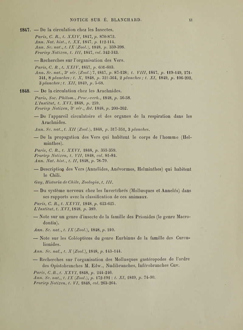 1847. — De la circulation chez les Insectes. Paris, C. R., t. XXIV, 1847, p. 870-872. Ann. Nat. hist., t. XX, 1847, p. 112-114. Ann. Sc. nat., t. IX (Zool.), 1848, p. 359-398. Froriep Notizen, t. III, 1847, co/. 342-343. — Recherches sur l’organisation des Vers. Paris, (7. A., t. XXIV, 1847, p. 601-603. Ann. Sc. naC, 3e sér. {Zool.) 7, 1847, />. 87-128; t. VIII, 1847, jo. 119-149, 271- 341, 8 planches ; t. X, 1848, p. 321-364, 2 planches ; t. XI, 1849, p. 106-202, 3 planches ; t. XII, 1849, p. 5-68. 1848. — De la circulation chez les Arachnides. Paris, Soc. Philom., Proc.-verb., 1848, p. 56-58. L’Institut, t. XVI, 1848, p. 259. Froriep Notizen, 3e sér., Bd. 1848, p. 200-202. — De l’appareil circulatoire et des organes de la respiration dans les Arachnides. Ann. Sc. nat., t. XII {Zool.), 1848, p. 317-351, 3planches. — De la propagation des Vers qui habitent le corps de l’homme (Hel¬ minthes). Paris, C. R., t. XXVI, 1848, p. 355-359. Froriep Notizen, t. VII, 1848, col. 81-84. Ann. Nat. hist., t. II, 1848, p. 78-79. — Description des Vers (Annélides, Anévormes, Helminthes) qui habitent le Chili. Gap, Ilistoria de Civile, Zoologia, t. III. — Du système nerveux chez les Invertébrés (Mollusques et Annelés) dans ses rapports avec la classification de ces animaux. Paris, C. R., t. XXVII, 1848, p. 623-625. L’Institut, t. XVI, 1848, p. 389. — Note sur un genre d’insecte de la famille des Prionides (le genre Macro- dontia). Ann. Sc. nat., t. IX {Zool.), 1848,/>. 210. — Note sur les Coléoptères du genre Eurhinus de la famille des Curcu- lionides. Ann. Sc. nat., t. X {Zool.), 1848, p. 143-144. — Recherches sur l’organisation des Mollusques gastéropodes de l’ordre des Opistobranches M. Edw., Nudibranches, Inférobranches Cuv. Paris, C. R., t. XXVI, 1848, p. 244-246. Ann. Sc. nat., t. IX {Zool.), p. 172-191 ; t. XI, 1849, p. 74-90. Froriep Notizen, t. VI, 1848, col. 263-264.