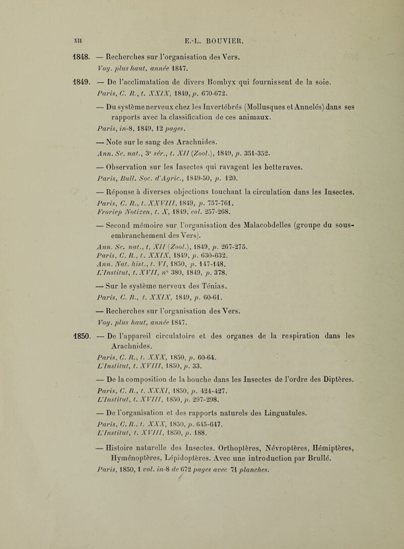 1848. — Recherches sur l’organisation des Vers. Voy. plus haut, année 1847. 1849. — De l’acclimatation de divers Bombyx qui fournissent de la soie. Paris, C. R., t. XXIX, 1849,p. 670-672. — Du système nerveux chez les Invertébrés (Mollusques et Annelés) dans ses rapports avec la classification de ces animaux. Paris, m-8, 1849, 12 payes. — Note sur le sang des Arachnides. Ann. Sc. nat., 3e sér., t. XII {Zool.), 1849,7?. 331-352. — Observation sur les Insectes qui ravagent les betteraves. Paris, Bull. Soc. d’Agric., 1849-50, p. 120. — Réponse à diverses objections touchant la circulation dans les Insectes. Paris, C. R., t. XXVIII, 1849, p. 757-761. Froriep Notisen, t. X, 1849, col. 257-268. — Second mémoire sur l’organisation des Malacobdelles (groupe du sous- embranchement des Vers). Ann. Sc. nat., t. XII {Zool.), 1849, p. 267-275. Paris, C. R., t. XXIX, 1849, p. 630-632. Ann. Nat. hist., t. VI, 1850, p. 147-148. L'Institut, t.XVII, n° 380, 1849, p. 378. — Sur le système nerveux des Ténias. Paris, C. R., t. XXIX, 1849, p. 60-61. — Recherches sur l’organisation des Vers. Voy. plus haut, année 1847. 1850. — De l’appareil circulatoire et des organes de la respiration dans les Arachnides. Paris, C. R., t. XXX, 1850, p. 60-64. L'Institut, t. XVIII, 1850,7?. 33. — De la composition de la bouche dans les Insectes de l’ordre des Diptères. Paris, C. R., t. XXXI, 1850, p. 424-427. L’Institut, t. XVIII, 1850,^?. 297-298. — De l’organisation et des rapports naturels des Linguatules. Paris, C. R., t. XXX, 1830, p. 645-647. L’Institut, t. XVIII, 1850, p. 188. — Histoire naturelle des Insectes. Orthoptères, Névroptères, Hémiptères, Hyménoptères, Lépidoptères. Avec une introduction par Brullé. Paris, 1850, 1 vol. in-8 de 672 pages avec 71 planches.