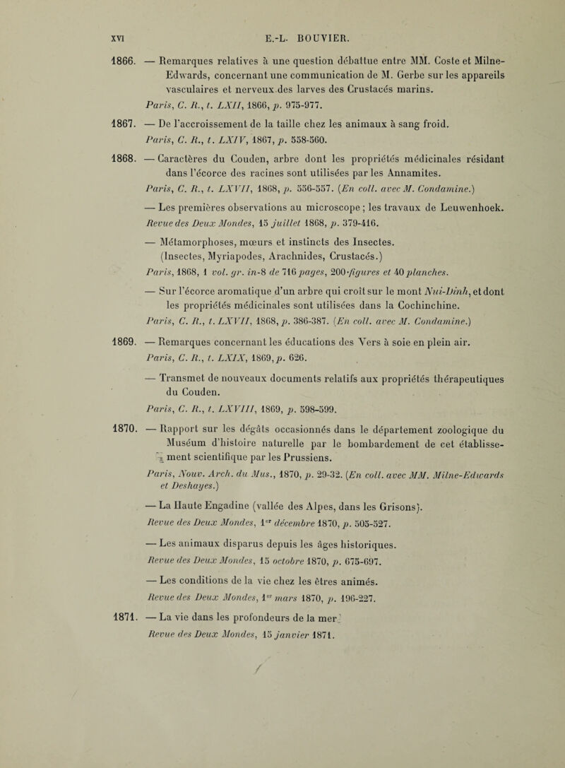 1866. — Remarques relatives à une question débattue entre MM. Coste et Milne- Edwards, concernant une communication de M. Gerbe sur les appareils vasculaires et nerveux des larves des Crustacés marins. Paris, C. R., t. LXII, 1866, p. 975-977. 1867. — De l'accroissement de la taille chez les animaux à sang froid. Paris, C. R., t. LXIV, 1867, p. 558-560. 1868. — Caractères du Couden, arbre dont les propriétés médicinales résidant dans l’écorce des racines sont utilisées parles Annamites. Paris, C. R., t. LXVII, 1868, p. 556-557. [En coll. avec M. Condamine.) — Les premières observations au microscope ; les travaux de Leuwenhoek. Revue des Deux Mondes, 15 juillet 1868,/». 379-416. — Métamorphoses, mœurs et instincts des Insectes. (Insectes, Myriapodes, Arachnides, Crustacés.) Paris, 1868, 1 vol. gr. in-8 de 716 pages, 200 •figures et 40 planches. — Sur l’écorce aromatique d’un arbre qui croît sur le mont Nui-Dinh, et dont les propriétés médicinales sont utilisées dans la Cochinchine. Paris, C. R., t. LXVII, 1868,/». 386-387. (En coll. avec M. Condamine.) 1869. — Remarques concernant les éducations des Vers à soie en plein air. Paris, C. R., t. LXIX, 1869,p. 626. — Transmet de nouveaux documents relatifs aux propriétés thérapeutiques du Couden. Paris, C. R., t. LXVIII, 1869, p. 598-599. 1870. — Rapport sur les dégâts occasionnés dans le département zoologique du Muséum d’histoire naturelle par le bombardement de cet établisse- 'l ment scientifique par les Prussiens. Paris, Nouv. Arch. du Mus., 1870, p. 29-32. (En coll. avec MM. Milne-Edward s et Deshages.) — La Haute Engadine (vallée des Alpes, dans les Grisons). Revue des Deux Mondes, 1er décembre 1870, p. 505-527. — Les animaux disparus depuis les âges historiques. Revue des Deux Mondes, 15 octobre 1870, p. 675-697. — Les conditions de la vie chez les êtres animés. Revue des Deux Mondes, 1er mars 1870, p. 196-227. 1871. — La vie dans les profondeurs de la merj Revue des Deux Mondes, 15 janvier 1871.