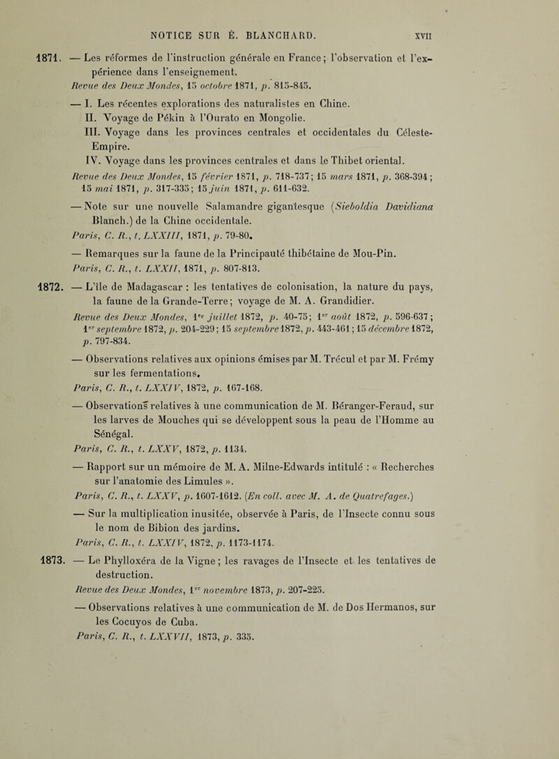 1871. —Les réformes de l'instruction générale en France; l’observation et l’ex¬ périence dans l’enseignement. Revue des Deux Mondes, 15 octobre 1871, p. 815-845. — I. Les récentes explorations des naturalistes en Chine. IL Voyage de Pékin à l’Ourato en Mongolie. III. Voyage dans les provinces centrales et occidentales du Céleste- Empire. IV. Voyage dans les provinces centrales et dans le Tliibet oriental. Revue des Deux Mondes, 15 février 1871, p. 718-737; 15 mars 1871, p. 368-394; 15 mai 1871, p. 317-335; 15 juin 1871, p. 611-632. — Note sur une nouvelle Salamandre gigantesque (Sieboldia Davidiana Blanch.) de la Chine occidentale. Paris, C. R., t. LXXIII, 1871, p. 79-80. — Remarques sur la faune de la Principauté thibétaine de Mou-Pin. Paris, C. R., t. LXXII, 1871, p. 807-813. 1872. —L’île de Madagascar : les tentatives de colonisation, la nature du pays, la faune delà Grande-Terre; voyage de M. A. Grandidier. Revue des Deux Mondes, 1er juillet 1872, p. 40-75; 1er août 1872, p. 596-637 ; 1er septembre 1872, p. 204-229 ; 15 septembre 1872, p. 443-461 ; 15 décembre 1872, p. 797-834. — Observations relatives aux opinions émises par M. Trécul et par M. Frémy sur les fermentations. Paris, C. R., t. LXXIV, 1872, p. 167-168. — Observations relatives à une communication de M. Béranger-Feraud, sur les larves de Mouches qui se développent sous la peau de l’Homme au Sénégal. Paris, C. R., t. LXXV, 1872, p. 1134. — Rapport sur un mémoire de M. A. Milne-Edwards intitulé : « Recherches sur l’anatomie des Limules ». Paris, C. R., t. LXXV, p. 1607-1612. [En coll. avec M. A. de Qucitrefages.) — Sur la multiplication inusitée, observée à Paris, de l’Insecte connu sous le nom de Bibion des jardins. Paris, C. R., t. LXXIV, 1872, p. 1173-1174. 1873. — Le Phylloxéra de la Vigne ; les ravages de l’Insecte et les tentatives de destruction. Revue des Deux Mondes, 1er novembre 1873, p. 207-225. — Observations relatives à une communication de M. de Dos Ilermanos, sur les Cocuyos de Cuba. Paris, C. R., t.LXXVII, 1873, 335.