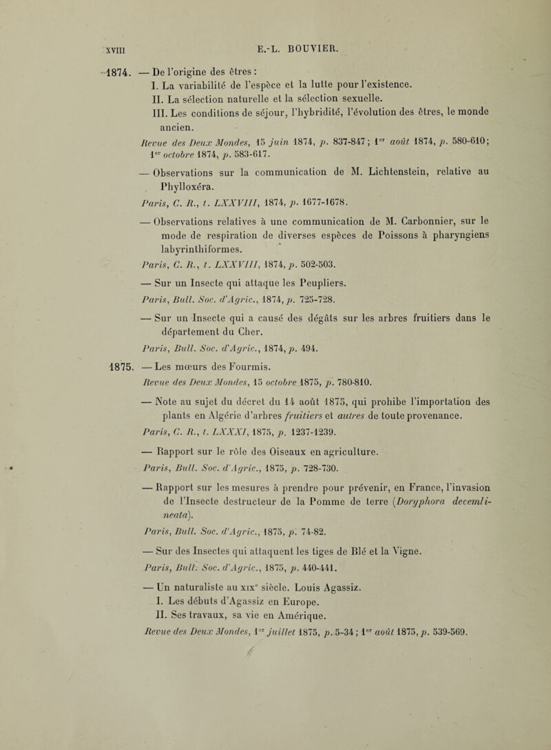 1874. —De l’origine des êtres: I. La variabilité de l’espèce et la lutte pour l’existence. IL La sélection naturelle et la sélection sexuelle. III. Les conditions de séjour, l’hybridité, l’évolution des êtres, le monde ancien. Revue des Deux Mondes, 15 juin 1874, p. 837-847; 1er août 1874,/). 580-610; 1er octobre 1874, p. 583-617. — Observations sur la communication de M. Lichtenstein, relative au Phylloxéra. Paris, C. R., t. LXXVIII, 1874, p. 1677-1678. — Observations relatives à une communication de M. Carbonnier, sur le mode de respiration de diverses espèces de Poissons à pharyngiens labyrinthiformes. Paris, C. R., t. LXXVIII, 1874,p. 502-503. — Sur un Insecte qui attaque les Peupliers. Paris, Bull. Soc. d'Agric., 1874, p. 725-728. — Sur un Insecte qui a causé des dégâts sur les arbres fruitiers dans le département du Cher. Paris, Bull. Soc. d'Agric., 1874,/). 494. 1875. —Les mœurs des Fourmis. Revue des Deux Mondes, 15 octobre 1875, p. 780-810. — Note au sujet du décret du 14 août 1875, qui prohibe l’importation des plants en Algérie d’arbres fruitiers et autres de toute provenance. Paris, C. R., t. LXXXI, 1875, p. 1237-1239. — Rapport sur le rôle des Oiseaux en agriculture. Paris, Bull. Soc. d’Agric., 1875, p. 728-730. — Rapport sur les mesures à prendre pour prévenir, en France, l’invasion de l’Insecte destructeur de la Pomme de terre (Doryphora decemli- neatà). Paris, Bull. Soc. d'Agric., 1875, p. 74-82. — Sur des Insectes qui attaquent les tiges de Blé et la Vigne. Paris, Bull. Soc. d'Agric., 1875, p. 440-441. — Un naturaliste au xixc siècle. Louis Agassiz. I. Les débuts d’Agassiz en Europe. IL Ses travaux, sa vie en Amérique. Revue des Deux Mondes, 1er juillet 1875, p. 5-34 ; 1er août 1875,;;. 539-569.