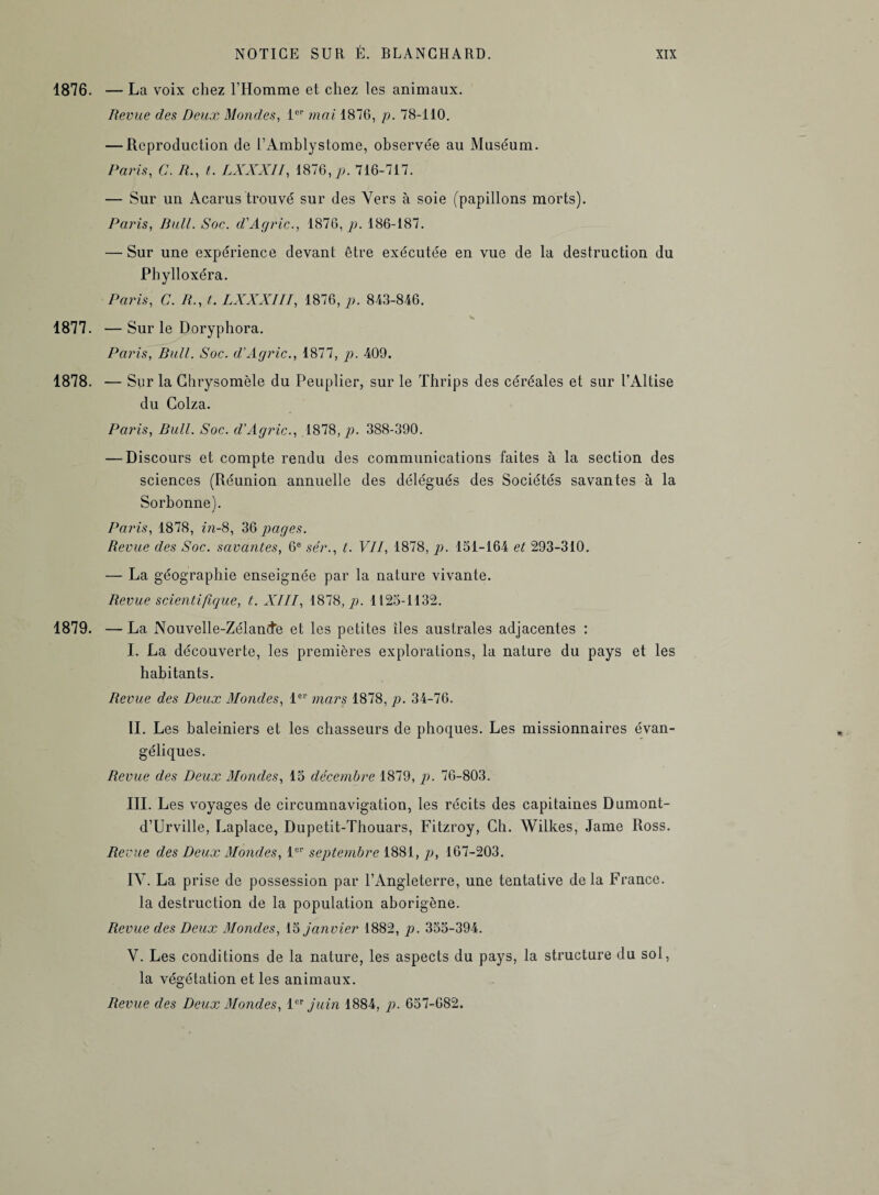 1876. — La voix chez l’Homme et chez les animaux. Revue des Deux Mondes, 1er mai 1876, /?. 78-110. — Reproduction de t’Amblystome, observée au Muséum. Paris, C. A., t. LXXXII, 1876, jo. 716-717. — Sur un Acarus trouvé sur des Vers à soie (papillons morts). Paris, Bull. Soc. d'Agric., 1876,7?. 186-187. — Sur une expérience devant être exécutée en vue de la destruction du Phylloxéra. Paris, C. R., t. LXXXIII, 1876, p. 843-846. 1877. — Sur le Doryphora. Paris, Bull. Soc. d’Agric., 1877, p. 409. 1878. — Sur la Chrysomèle du Peuplier, sur le Thrips des céréales et sur l’Altise du Colza. Paris, Bull. Soc. d’Agric., 1878,7?. 388-390. — Discours et compte rendu des communications faites à la section des sciences (Réunion annuelle des délégués des Sociétés savantes à la Sorbonne). Paris, 1878, in-8, 36 pages. Revue des Soc. savantes, 6e sér., t. VII, 1878, p. 151-164 et 293-310. — La géographie enseignée par la nature vivante. Revue scientifique, t. XIII, 1878,7?. 1125-1132. 1879. — La Nouvelle-Zélande et les petites îles australes adjacentes : I. La découverte, les premières explorations, la nature du pays et les habitants. Revue des Deux Mondes, 1er mars 1878, p. 34-76. IL Les baleiniers et les chasseurs de phoques. Les missionnaires évan¬ géliques. Revue des Deux Mondes, 15 décembre 1879, p. 76-803. III. Les voyages de circumnavigation, les récits des capitaines Dumont- d’Urville, Laplace, Dupetit-Thouars, Fitzroy, Ch. AVilkes, Jame Ross. Revue des Deux Mondes, 1er septembre 1881, p, 167-203. IY. La prise de possession par l’Angleterre, une tentative de la France, la destruction de la population aborigène. Revue des Deux Mondes, 15 janvier 1882, p. 355-394. V. Les conditions de la nature, les aspects du pays, la structure du sol, la végétation et les animaux. Revue des Deux Mondes, 1er juin 1884, p. 657-682.