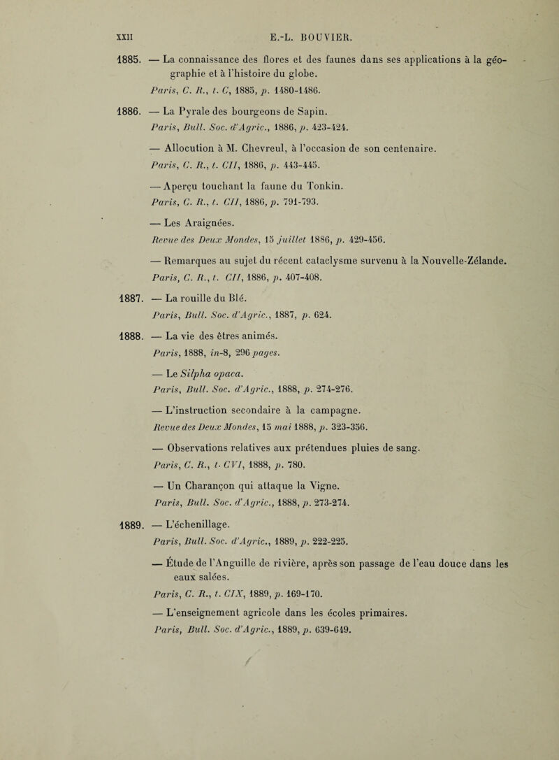 1885. — La connaissance des flores et des faunes dans ses applications à la géo¬ graphie et à l’histoire du globe. Paris, C. R., t. C, 1885, p. 1480-1486. 1886. — La Pyrale des bourgeons de Sapin. Paris, Bull. Soc. d’Agric., 1886,79. 423-424. — Allocution à M. Ghevreul, à l’occasion de son centenaire. Paris, C. A., t. Cil, 1886, p. 443-445. — Aperçu touchant la faune du Tonkin. Paris, C. R., t. Cil, 1886, p. 791-793. — Les Araignées. Revue des Deux Mondes, 15 juillet 1886, p. 429-456. — Remarques au sujet du récent cataclysme survenu à la Nouvelle-Zélande. Paris, C. R., t. Cil, 1886, p. 407-408. 1887. —La rouille du Blé. Paris, Bull. Soc. d’Agric., 1887, p. 624. 1888. — La vie des êtres animés. Paris, 1888, in-8, 296 pages. — Le Silpha opaca. Paris, Bull. Soc. d’Agric., 1888, p. 274-276. — L’instruction secondaire à la campagne. Revue des Deux Mondes, 15 mai 1888, p. 323-356. — Observations relatives aux prétendues pluies de sang. Paris, C. R., t. CVI, 1888, p. 780. — Un Charançon qui attaque la Yigne. Paris, Bull. Soc. d’Agric., 1888,79. 273-274. 1889. — L’échenillage. Paris, Bull. Soc. d’Agric., 1889, 79. 222-225. — Étude de l’Anguille de rivière, après son passage de l’eau douce dans les eaux salées. Paris, C. R., t. CIX, 1889,79. 169-170. — L’enseignement agricole dans les écoles primaires. Paris, Bull. Soc. d’Agric., 1889,79. 639-649.