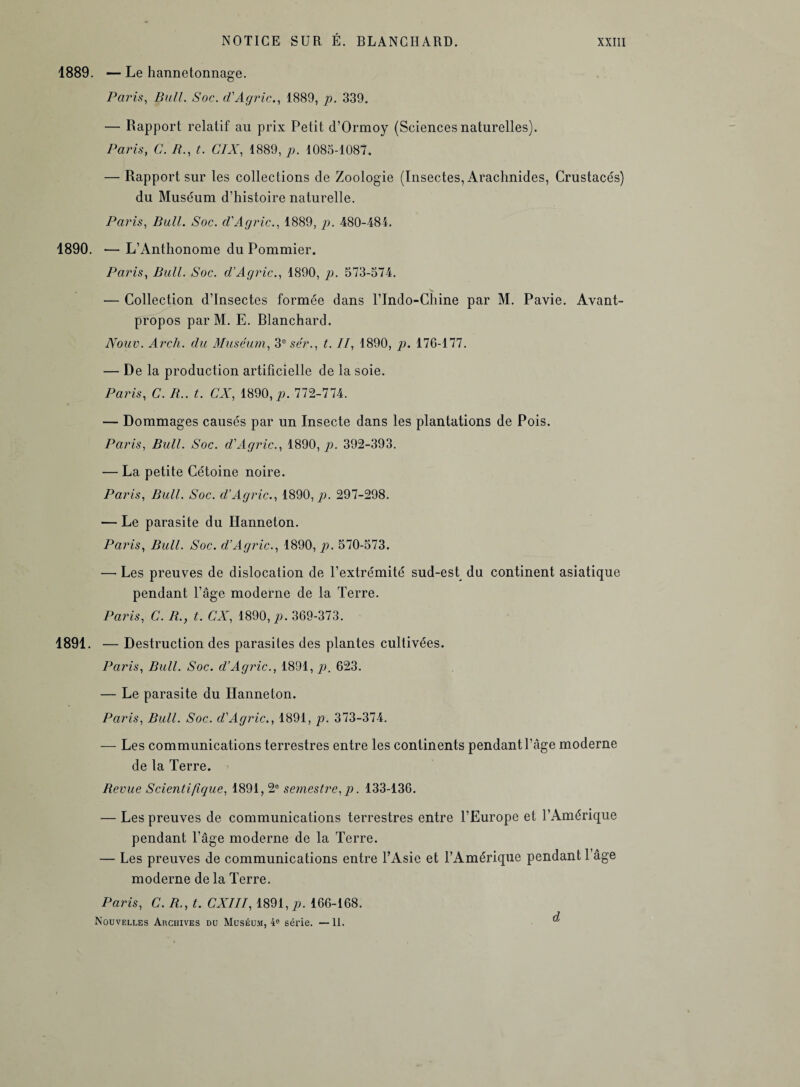 1889. —Le hannetonnage. Paris, Bull. Soc. d'Agric., 1889, p. 339. — Rapport relatif au prix Petit d’Ormoy (Sciences naturelles). Paris, C. B., t. CIX, 1889, p. 1085-1087. — Rapport sur les collections de Zoologie (Insectes, Arachnides, Crustacés) du Muséum d’histoire naturelle. Paris, Bull. Soc. cl'Agric., 1889, p. 480-484. 1890. ■— L’Anthonome du Pommier. Paris, Bull. Soc. d’Agric., 1890, p. 573-574. — Collection d’insectes formée dans l’Indo-Chine par M. Pavie. Avant- propos par M. E. Blanchard. JVouv. Arch. du Muséum, 3e sér., t. Il, 1890, p. 176-177. — De la production artificielle de la soie. Paris, C. B., t. CX, m0,p. 772-774. — Dommages causés par un Insecte dans les plantations de Pois. Paris, Bull. Soc. d'Agric., 1890, p. 392-393. — La petite Cétoine noire. Paris, Bull. Soc. d’Agric., 1890, p. 297-298. — Le parasite du Hanneton. Paris, Bull. Soc. d’Agric., 1890, p. 570-573. — Les preuves de dislocation de l’extrémité sud-est du continent asiatique pendant l’âge moderne de la Terre. Paris, C. B., t. CX, 1890, p. 369-373. 1891. — Destruction des parasites des plantes cultivées. Paris, Bull. Soc. d’Agric., 1891, p. 623. — Le parasite du Hanneton. Paris, Bull. Soc. d'Agric., 1891, p. 373-374. — Les communications terrestres entre les continents pendant l’âge moderne de la Terre. Revue Scientifigue, 1891, 2° semestre, p. 133-136. — Les preuves de communications terrestres entre l’Europe et l’Amérique pendant l’âge moderne de la Terre. — Les preuves de communications entre l’Asie et l’Amérique pendant 1 âge moderne de la Terre. Paris, C. R., t. CXIII, 1891, p. 166-168. J Nouvelles Archives du Muséum, 4e série. — 11. a