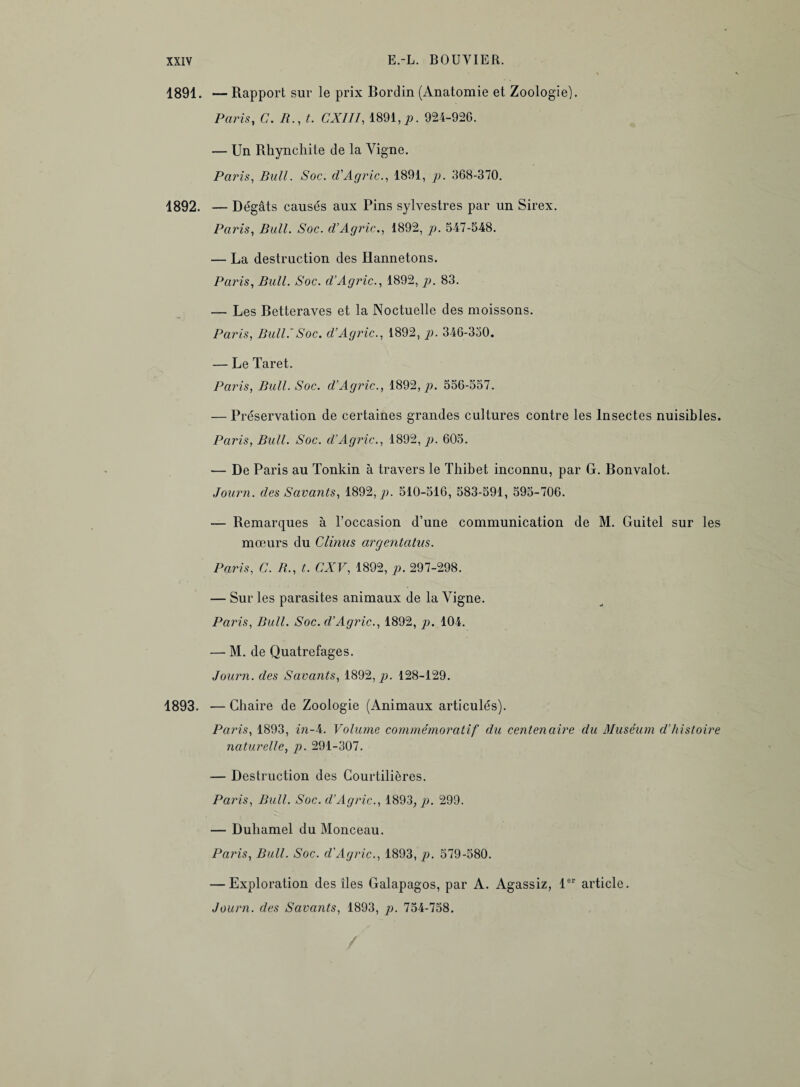 1891. — Rapport sur le prix Bordin (Anatomie et Zoologie). Paris, C. A., t. CXIII, 1891,p. 924-92G. — Un Rhynchite de la Vigne. Paris, Bull. Soc. d'Agric., 1891, p. 368-370. 1892. — Dégâts causés aux Pins sylvestres par un Sirex. Paris, Bull. Soc. d’Agric., 1892, p. 547-548. — La destruction des Hannetons. Paris, Bull. Soc. d’Agric., 1892, p. 83. — Les Betteraves et la Noctuelle des moissons. Paris, Bull.’Soc. d’Agric., 1892, p. 346-350. — Le Taret. Paris, Bull. Soc. d’Agric., 1892,/>. 556-557. — Préservation de certaines grandes cultures contre les Insectes nuisibles. Paris, Bull. Soc. d’Agric., 1892, p. 605. — De Paris au Tonkin à travers le Thibet inconnu, par G. Bonvalot. Journ. des Savants, 1892,^. 510-516, 583-591, 595-706. — Remarques à l’occasion d’une communication de M. Guitel sur les mœurs du Clinns argentatus. Paris, C. B., t. GXV, 1892, p. 297-298. — Sur les parasites animaux de la Vigne. Paris, Bull. Soc. d’Agric., 1892, p. 104. — M. de Quatrefages. Journ. des Savants, 1892, p. 128-129. 1893. — Chaire de Zoologie (Animaux articulés). Paris, 1893, in-4. Volume commémoratif du centenaire du Muséum d’histoire naturelle, p. 291-307. — Destruction des Courtilières. Paris, Bull. Soc. d’Agric., 1893, p. 299. — Duhamel du Monceau. Paris, Bull. Soc. d'Agric., 1893, p. 579-580. — Exploration des îles Galapagos, par A. Agassiz, 1er article. Journ. des Savants, 1893, p. 754-758.