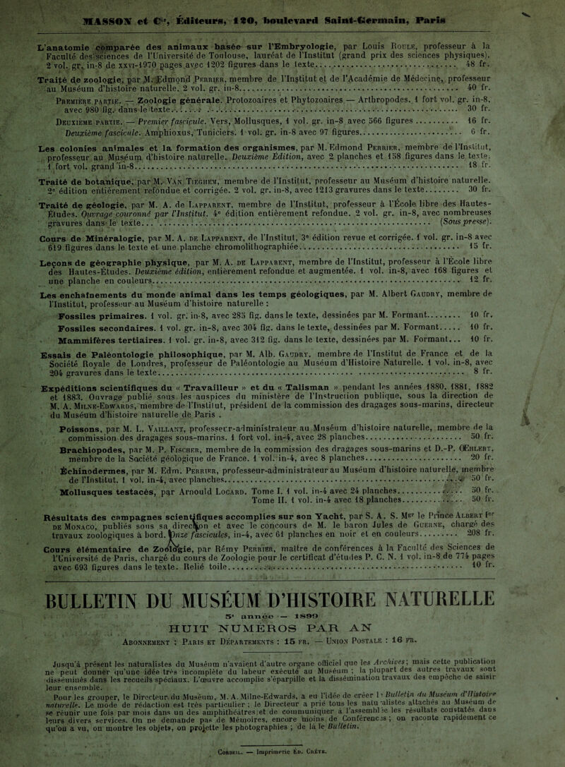 MASSONT et C‘‘, Kditeurg, ISO, boulevard Saint-Germain, Parie L'anatomie comparée des animaux basée sur l’Embryologie, par Louis Roule, professeur à la Faculté des-sciences de l’Université de Toulouse, lauréat de l’Institut (grand prix des sciences physiques). 2 vol. gr, in-8 de xxvi-1970 pages avec 1202 figures dans le texte..... 48 fr. Traité de zoologie, par M. (Edmond Perrier, membre de l’Institut et de l’Académie de Médecine, professeur au Muséum d’histoire naturelle. 2 vol. gr. in-8... 40 fr. Première partie. — Zoologie générale. Protozoaires et Phytozoaires — Arthropodes. 1 fort vol. gr. in-8, avec 980 fig. dans le texte.. i.... ..k.......... 30 fr. Deuxième partie. — Premier fascicule. Vers, Mollusques, 1 vol. gr. in-8 avec 366 figures. 16 fr. Deuxième fascicule. Amphioxus, Tuniciers. 1 vol. gr. in-8 avec 97 figures.'... 6 fr. Les colonies animales et la formation des organismes, par M. Edmond Perrier, membre de l’Institut, professeur au Musé uni d’histoire naturelle. Deuxième Édition, avec 2 planches et 138 figures dans le texte. 1 fort vol. grand 'in-8..>.. 18 fr. Traité de botanique, par M. Van Tiegiiem, membre de l’Institut, professeur au Muséum d’histoire naturelle. 2e édition entièrement refondue et corrigée. 2 vol. gr. in-8, avec 1213 gravures dans le texte. 30 fr. Traité de géologie, par M. A. de Lapparent, membre de l’Institut, professeur à l’École libre des Hautes- Études. Ouvrage couronné par l’Institut. 4e édition entièrement refondue. 2vol. gr. in-8, avec nombreuses gravures dans le texte... ..... [Sous presse). Cours de Minéralogie, par M. A. de Lapparent, de l’Institut, 3e édition revue et corrigée. 1 vol. gr. in-8 avec 619 figures dans le texte et une planche chromolilhographiée. 15 fr. Leçons de géographie physique, par M. A. de Lapparent, membre de l’Institut, professeur à l’École libre des Hautes-Études. Deuxième édition, entièrement refondue et augmentée. 1 vol. in-8, avec 168 figures et une planche en couleurs. 12 fr. Les enchaînements du monde animal dans les temps géologiques, par M. Albert Gaudry, membre de l’Institut, professeur au Muséum d’histoire naturelle : Fossiles primaires. 1 vol. gr. in-8, avec 285 fig. dans le texte, dessinées par M. Formant. 10 fr. Fossiles secondaires. 1 vol. gr. in-8, avec 304 fig. dans le texte, dessinées par M. Formant. 10 fr. Mammifères tertiaires. 1 vol. gr. in-8, avec 312 fig. dans le texte, dessinées par M. Formant... 10 fr. Essais de Paléontologie philosophique, par M. Alb. Gaudry, membre de l’Institut de France et de la Société Royale de Londres, professeur de Paléontologie au Muséum d’Histoire Naturelle. 1 vol. in-8, avec 204 gravures dans le texte.... 8 ir. Expéditions scientifiques du « Travailleur » et du « Talisman » pendant les années 1880, 1881, 1882 et 1883. Ouvrage publié sous les auspices du ministère de l'Instruction publique, sous la direction de M. A. Milne-Edyvards, membre de l'Institut, président de la commission des dragages sous-marins, directeur du Muséum d’histoire naturelle de Paris . Poissons, par M. L. Vaillant, professeur-administrateur au Muséum d’histoire naturelle, membre de la commission des dragages sous-marins. 1 fort vol. in-4, avec 28 planches. 50 fr. Brachiopodes, par M. P. Fischer, membre de la commission des dragages sous-marins et D.-P. QEhlert, membre de la Société géologique de France. 1 vol. in-4, avec 8 planches.. 20 Ir. Échinodermes, par M. Edm. Perrier, professeur-administrateur au Muséum d’histoire naturelle, membre de l’Institut. 1 vol. in-4, avec planches...50 fr. Mollusques testacés, par Arnould Locard. Tome I. 1 vol. in-4 avec 24 planches.. 50 fr. Tome IL 1 vol. in-4 avec 18 planches.. 50 fr. Résultats des campagnes scientifiques accomplies sur son Yacht, par S. A. S. Msr le Prince Albert Ier de Monaco, publiés sous sa direction et avec le concours de M. le baron Jules de Güerne, chargé des travaux zoologiques à bord, kdnze fascicules, in-4, avec 61 planches en noir et en couleurs. 208 fr. Cours élémentaire de Zoo'lVgië, par Rémy Perrier, maître de conférences à la Faculté des Sciences de l’Université de Paris, chargé du cours de Zoologie pour le certificat d’études P. C. N. 1 vol. in-8 de 774 pages avec 693 figures dans le texte. Relié toile.... ^ BULLETIN DU MUSÉUM D’HISTOIRE NATURELLE 5” année — 1899 HUIT NUMÉROS PAR AN Abonnement : Paris et Départements : 15 fr. — Union Postale : 16 fr. Jusqu’à présent les naturalistes du Muséum n’avaient d’autre organe officiel que les Archives; mais cette publication ne peut donner qu’une idée très incomplète du labeur exécuté au Muséum; la plupart des autres travaux sont disséminés dans les recueils spéciaux. L’œuvre accomplie s’éparpille et la dissémination travaux des empêche ue saisn leur ensemble. . Pour les grouper, le Directeur du Muséum, M. A. Milne-Edwards, a eu l’idée de créer l' Bulletin du Muséum d Histoire naturelle. Le mode de rédaction est très particulier ; le Directeur a prié tous les natu ‘alistes attaches au Muséum de se réunir une fois par mois dans un des amphithéâtres et de communiquer à rassemblée les résultats constates dans leurs divers services. On ne demande pas de Mémoires, encore moins de Conférences; on raconte rapidement ce qu’ou a vu, on montre les objets, od projette les photographies ; de là 1 e Bulletin. Corbeil. — Imprimerie Éd. Chétk.