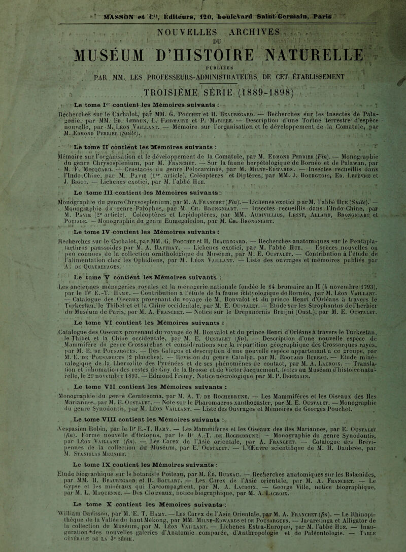 NOUVELLES ARCHIVES DU . MUSÉUM D-HISTOIRE NATURELLE PUBLIEES PAR MM. LES PROFESSEURS-ADMINISTRATEURS. DE CET ÉTABLISSEMENT .TROISIÈME SÉRIE (ï 889-1898) i Le tome Ie1' contient les Mémoires suivants : Recherches sur le Cachalot, par MM. G. Pouchet et H. Beauregard. — Recherches sur les Insectes de Pala- • gonie,- par MM. Ed. Lebrun,- L. Fairmaire et P. ■ Ma-bille. — Description d’une Tortue terrestre d’espèce nouvelle, par M( Léon Vail.lant. — Mémoire sur l’organisatipn et le développement de la Coma-tule, par M. Edmond Pkrrxeu (Sf-iUé)^ ( , , ■ ■ Le tome II contient les Mémoires suivants : : - . J Mémoire sur l'organisation et le déveioppement de la Comatule, par M. Edmond Perrier (Fin). — Monographie du genre Clirysosplehium, par M. Fr an ch et. — Sur la faune herpétologique de Bornéo et de Palawan, par • M. F. MocqüarD. — Crustacés du genre Pelocarcinus, par M. MilNf^Edwards. -— Insectes recueillis dans . rindoTChiue, par . M. I*avie (,le.r article). Coléoptères et Diptères, par MM. J. Bourgeois, Ed. Lefèvre et J. Bigot. — Lichenes exotici, par M. l’abbé Hue. Le tome III contient les Mémoires suivants: Mondgraphre du genre Chrysosplenium, par M. A.Franciiet (Fin)'.— Lichenes exotici parM. l’abbé Hue (Suite). — Monographie du genre Palopluis, par M. Ch. Brongniart.— Insectes recueillis dans l'Indo-Chine, par M. Pavie (2e article). Coléoptères et Lépidoptères, par MM. Aurivillius, Lesne, Allard, Brongniart et Poujade. — Monographie du genre Eumegalodon, par M. Gu. Brongniart. Le tome IV contient les Mémoires suivants : Recherches sur le Cachalot, par MM. G. Pouciiet et H. Beauregard. — Recherches anatomiques sur le Pentapla- larlhrus paussoides par M. A. Raffray. — Lichenes exotici, par M. l’abbé Hue. — Espèces nouvelles 011 peu connues de la colleclion ornithologique du Muséum, par M. E. Oustalet. — Contribution à l’élude de l’alimentation chez les Ophidiens, par M. Léon Vaillant. —Liste des ouvrages et mémoires publiés par A. de Quatrefages. • < ÿ , ! # Le tome V contient les Mémoires suivants : 1 ' t ( ‘F f * « * ' ‘ 1 ‘ ' * t. , • y, ( - Ij i.cs pnçiennes ménageries royales et la ménagerie nationale fondée le 14 brumaire an II (4 novembre 1703). par le Dr E.-T. Hamy. —Contribution à l’étude de la faune ichtyologique de Bornéo, par M. Léon Vaillant. — Catalogue des Oiseaux provenant du voyage de M. Bonvalot et du prince Henri d’Orléans à travers le Turkestan, le Thibet et et la Chine occidentale, par M. E. Oustalet. — Etude sur les Stropliantus de l'herbier • du-Muséum de Paris, par M-. A. Franciiet.— NoLice sur le Drepanornis Bruijni (Oust.), par M. E. Oustalet. Le tome VI contient les Mémoires suivants : .Catalogue des Oiseaux provenant du voyage de M. Bonvalot et du prince Henri d’Orléans à travers le Turkestan, le Thibet et la Chine occidentale, par M. E. Oustalet (fin). — Description d’une nouvelle espèce de Mammifère du genre Crossarchus et considérations sur la répartition géographique des Crossnrques rayés, par M. E. de Pousarguks. — Des Galagos et description d'une nouvelle espèce appartenant à ce groupe, par M. E. de Pousarguks (2 planches). — Révision du genre Catalpa, par M. Edouard Bureau.— Etude miné¬ ralogique de la Lherzolile des Pyrénées et de ses phénomènes de contact, par M. A. Lacroix. —Transla¬ tion et inhumation des restes de Guy de la Brosse et de Victor Jacquemont, faites au Muséum d’histoire natu¬ relle, le 29 novembre 1893. — Edmond Frémy. Notice nécrologique par M. P. Dkhérain. Le tome VII contient les Mémoires suivants : Monographie du genre Ceratosoma, par M. A. T. de Rochebrune. — Les Mammifères et les Oiseaux des Iles Mariannes, par M. E. Oustalet. — Note sur le Pharomacrus xanlhogaster, par M. E. Oustalet. — Monographie du genre Synodontis, par M. Léon Vaillant. — Liste des Ouvrages et Mémoires de Georges Pouchet. , Le tome VIII contient les Mémoires suivants : Vespasien Robin, par le Dr E.-T. Hamy. — Les Mammifères el les Oiseaux des îles Mariannes, par E. Oustalet (/m). Forme nouvelle d’Octopus, par le D1- A.-T. de Rochebrune. — Monographie du genre Synodontis, par Léon Vaillant (fin). — Les Carex de l’Asie orientale, par A. Franciiet. — Catalogue des Brévi- pennes de la colleclion du Muséum, par E. Oustalet. — l/Œuvre scientifique de M. H. Daubrée, par M. Stanislas Meunier. v : Le tome IX contient les Mémoires suivants : Elude biographique sur le botaniste Poilenu, par M. Éd. Bureau. — Recherches anatomiques sur les Balænides, par MM. H . Beauregapd et B. Boulart. — Les Carex de l’Asie orientale, par M. A. Franciiet. — Le Gypse et les minéraux qui l’accompaglient, par M. A. Lacroix. — George Ville, notice biographique, par M. L. Maquennë. — Des Cloizeaux, notice biographique, par M. A. Lacroix. Le tome X contient les Mémoires suivants : William Davissou, par M. E. T. Hamy. —Les Carex de l’Asie Orientale, par M. A. Franciiet (fin). —Le Rhinopi- thèque de la Vallée du haut Mékong, par MM. Milne-Edwards et de Pousargues. — Jaearetinga et Alligator de la collection du Muséum, par M. Léon Yaii lant. — Lichenes Extra-Europæi, par M. l’abbé Hue. — Inau¬ guration *des nouvelles galeries d’Anatomie comparée, d’Anthropologie et de Paléontologie. — Table générale de la 3e séhie.