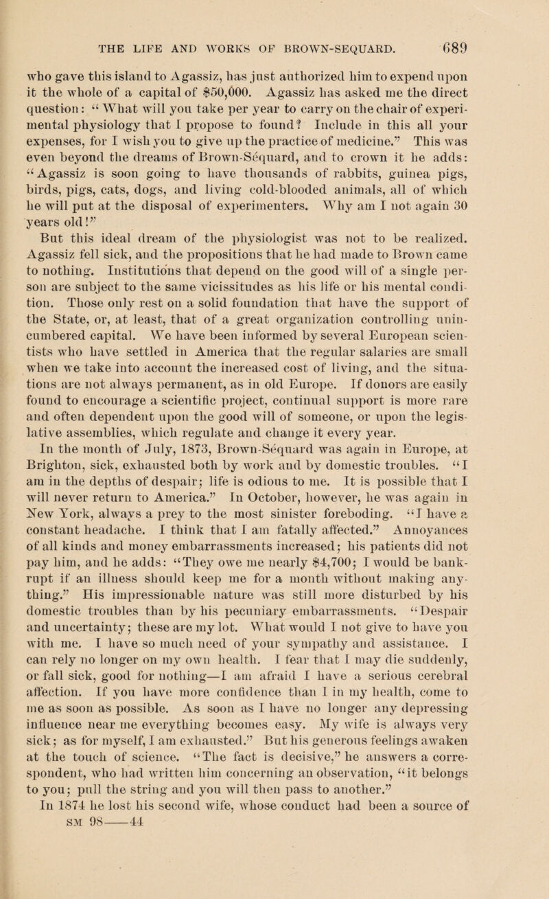 who gave this island to Agassiz, has just authorized him to expend upon it the whole of a capital of $50,000. Agassiz has asked me the direct question : “ What will you take per year to carry on the chair of experi¬ mental physiology that I propose to found! Include in this all your expenses, for I wish you to give up the practice of medicine.” This was even beyond the dreams of Brown-Sequard, and to crown it he adds: “ Agassiz is soon going to have thousands of rabbits, guinea pigs, birds, pigs, cats, dogs, and living cold-blooded animals, all of which he will put at the disposal of experimenters. Why am I not again 30 years old!” But this ideal dream of the physiologist was not to be realized. Agassiz fell sick, and the propositions that he had made to Brown came to nothing. Institutions that depend on the good will of a single per¬ son are subject to the same vicissitudes as his life or his mental condi¬ tion. Those only rest on a solid foundation that have the support of the State, or, at least, that of a great organization controlling unin¬ cumbered capital. We have been informed by several European scien¬ tists who have settled in America that the regular salaries are small when we take into account the increased cost of living, and the situa¬ tions are not always permanent, as in old Europe. If donors are easily found to encourage a scientific project, continual support is more rare and often dependent upon the good will of someone, or upon the legis¬ lative assemblies, which regulate and change it every year. In the month of July, 1873, Brown-Sequard was again in Europe, at Brighton, sick, exhausted both by work and by domestic troubles. “I am in the depths of despair ; life is odious to me. It is possible that I will never return to America.” In October, however, he was again in New York, always a prey to the most sinister foreboding. “I have a constant headache. I think that I am fatally affected.” Annoyances of all kinds and money embarrassments increased; his patients did not pay him, and he adds: “They owe me nearly $4,700; I would be bank¬ rupt if an illness should keep me for a month without making any¬ thing.” His impressionable nature was still more disturbed by his domestic troubles than by his pecuniary embarrassments. “Despair and uncertainty; these are my lot. What would I not give to have you with me. I have so much need of your sympathy and assistance. I can rely no longer on my own health. I fear that I may die suddenly, or fall sick, good for nothing—I am afraid I have a serious cerebral affection. If you have more confidence than I in my health, come to me as soon as possible. As soon as I have no longer any depressing influence near me everything becomes easy. My wife is always very sick; as for myself, I am exhausted.” But his generous feelings awaken at the touch of science. “The fact is decisive,” he answers a corre¬ spondent, who had written him concerning an observation, “it belongs to you; pull the string and you will then pass to another.” In 1874 he lost his second wife, whose conduct had been a source of sm 98-44