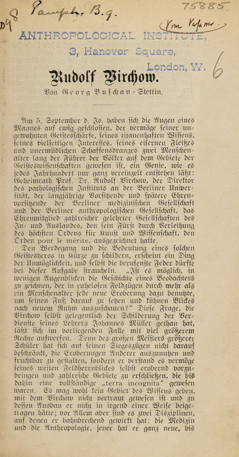 Dp C£*u YvL nw ANTHHOPOLOGICAL INSTITUT £ G, Manöver Square, -v* (. er -*»• j- London. W. ^uboff ^mcponj. 93on © e o r g 93 u f cf) an ? (Stettin. Plm 5. September b. haben fiep bte Pfugen eines SWanncS auf einig gefcploffen, ber Vermöge feiner un* gefbopnten ©ciftcSfcpärfe, feines titanenhaften SBiffenS, feines t>iclfeiligen ^sntereffcS, feines eifernen ^feipeö unb unermüblupen ScpaffenSbrangeS gtoei PJtenfcpen' alter fang ber $üprer ber SSölfer anf bent (Gebiete ber ©eifteSmiffenfcpaften geinefen ift, ein ©enie, mic eS jebeS ^aprpunbert nur gang bereingelt entftepen läjgt: ©epeimratp Sgrof. Sr. Phtboff älircpofo, ber Sirefror beS patpofogifepen $nftitntS an ber berliner itniber? fität, ber fangjäprige ^orfipenbe unb fpätere Spreu* borfipenbe ber berliner mebiginifepen ©efelffdjaft unb ber berliner anfpropofogifepen ©efefffepaft, baS Sprenmitglieb gapf reicher gelehrter ©efcfffcpaften beS &u unb PlitSfanbeS, ben fein $ürft burep Werfetprtng beS pöcpffeit Orbens für Ännft unb PSiffenfcpaft, ben Crben pour le merite, auSgegeicpnet patte. Sen Sßerbegang unb bie 93ebeuhtng eines fofäpen ©eiftcSperos in .Sviirge gu fcptfbern, erfepeint ein Sing ber ltnmögficpfeit, unb fefbft bie berufenfte $eber bürfte bei biefer PIufgäbe ftrauepefn. „$ft es möglich, in menigen Plugenbfiden bie ©efepiepte eines 93eobacpterS gu geiepnen, ber in rnpefofen ^efbgitgen bitrcp) mepr als ein PJienfcpenafter jebe neue (Eroberung bagit benupte, um feinen ^ufg barauf gu fepen unb fupnen 93IicfeS nach neuem 9tupm auSgufdiaiteuS' Siefe grage, bie Einhorn fefbft gelegentlich ber Scpifberung ber 93 er* bienfte feines ßeprers ^opantteS äßütfer getpan pat, fügt fiep im borliegenben igaife mit bief größerem Stedjtc auftoerfen. Senn bes grufen fJteifterS größerer Äthitfer pat fiep auf feinen SiegeSgügen niept baraitf befepränft, bie Eroberungen Ptnberer auSgunupen unb fnteptbar gu geftaften, fonbern er berftanb eS bermöge feines ireiten ^elbperrnbfideS fefbft erobernb borgit* bringen unb gapfreiepe ©ebiete gu erfcpliejgen, bie bis bapin eine botfftänbige „terra incognita geioefcn mären. ES mag mopf fein ©ebiet beS PBiffenS geben, mit bem 93ird)oib niept bertraut getoefen ift unb gu befielt PluSbau er niept in irgenb einer PSeife beige* tragen patte; bor Pf (fern aber finb eS gtoei SiSgipfinen, auf benen er bapnbrecpenb gedurft pat: bie PJtebigin unb bie Pfntpropofogie, jener pat er gang neue, bis